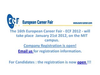 The 16th European Career Fair - ECF 2012 - will
   take place January 21st 2012, on the MIT
                    campus.
       Company Registration is open!
    Email us for registration information.

For Candidates : the registration is now open !!!
 