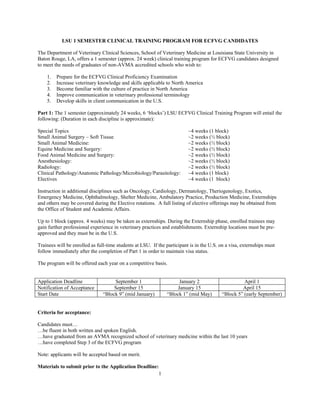 LSU 1 SEMESTER CLINICAL TRAINING PROGRAM FOR ECFVG CANDIDATES

The Department of Veterinary Clinical Sciences, School of Veterinary Medicine at Louisiana State University in
Baton Rouge, LA, offers a 1 semester (approx. 24 week) clinical training program for ECFVG candidates designed
to meet the needs of graduates of non-AVMA accredited schools who wish to:

    1.   Prepare for the ECFVG Clinical Proficiency Examination
    2.   Increase veterinary knowledge and skills applicable to North America
    3.   Become familiar with the culture of practice in North America
    4.   Improve communication in veterinary professional terminology
    5.   Develop skills in client communication in the U.S.

Part 1: The 1 semester (approximately 24 weeks, 6 ‘blocks’) LSU ECFVG Clinical Training Program will entail the
following: (Duration in each discipline is approximate):

Special Topics                                                            ~4 weeks (1 block)
Small Animal Surgery – Soft Tissue                                        ~2 weeks (½ block)
Small Animal Medicine:                                                    ~2 weeks (½ block)
Equine Medicine and Surgery:                                              ~2 weeks (½ block)
Food Animal Medicine and Surgery:                                         ~2 weeks (½ block)
Anesthesiology:                                                           ~2 weeks (½ block)
Radiology:                                                                ~2 weeks (½ block)
Clinical Pathology/Anatomic Pathology/Microbiology/Parasitology:          ~4 weeks (1 block)
Electives                                                                 ~4 weeks (1 block)

Instruction in additional disciplines such as Oncology, Cardiology, Dermatology, Theriogenology, Exotics,
Emergency Medicine, Ophthalmology, Shelter Medicine, Ambulatory Practice, Production Medicine, Externships
and others may be covered during the Elective rotations. A full listing of elective offerings may be obtained from
the Office of Student and Academic Affairs.

Up to 1 block (approx. 4 weeks) may be taken as externships. During the Externship phase, enrolled trainees may
gain further professional experience in veterinary practices and establishments. Externship locations must be pre-
approved and they must be in the U.S.

Trainees will be enrolled as full-time students at LSU. If the participant is in the U.S. on a visa, externships must
follow immediately after the completion of Part 1 in order to maintain visa status.

The program will be offered each year on a competitive basis.


Application Deadline                 September 1                    January 2                       April 1
Notification of Acceptance           September 15                  January 15                      April 15
Start Date                      “Block 9” (mid January)        “Block 1” (mid May)        “Block 5” (early September)


Criteria for acceptance:

Candidates must…
…be fluent in both written and spoken English.
…have graduated from an AVMA recognized school of veterinary medicine within the last 10 years
…have completed Step 3 of the ECFVG program

Note: applicants will be accepted based on merit.

Materials to submit prior to the Application Deadline:
                                                           1
 