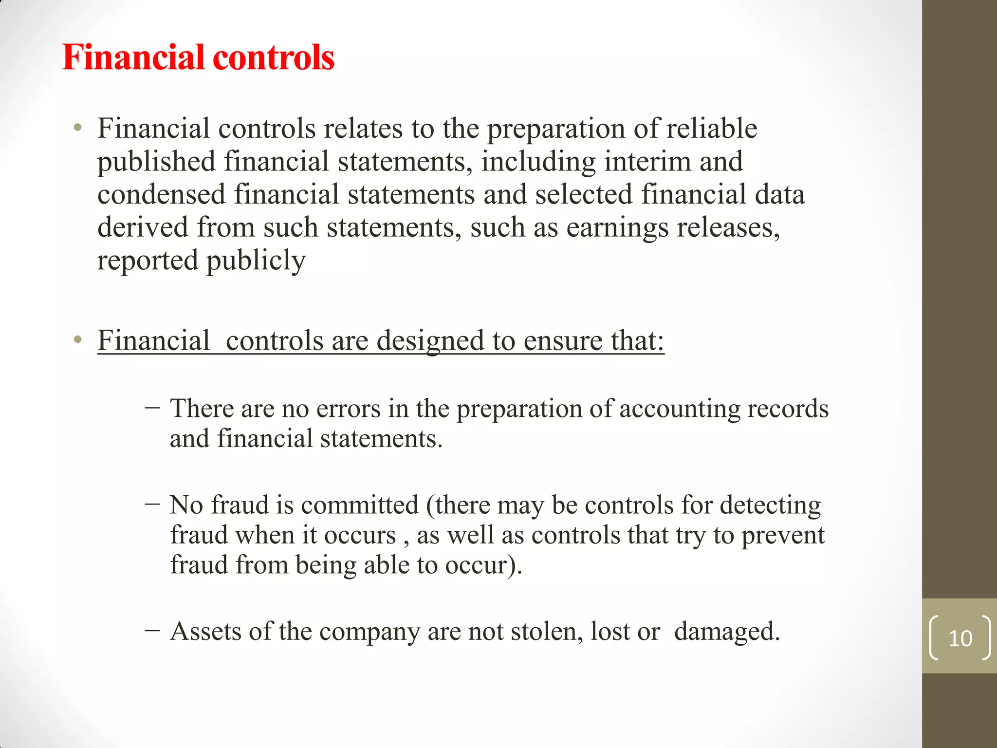Financial controls
• Financial controls relates to the preparation of reliable
published financial statements, including interim and
condensed financial statements and selected financial data
derived from such statements, such as earnings releases,
reported publicly
• Financial controls are designed to ensure that:
− There are no errors in the preparation of accounting records
and financial statements.
− No fraud is committed (there may be controls for detecting
fraud when it occurs , as well as controls that try to prevent
fraud from being able to occur).
− Assets of the company are not stolen, lost or damaged. 10
 