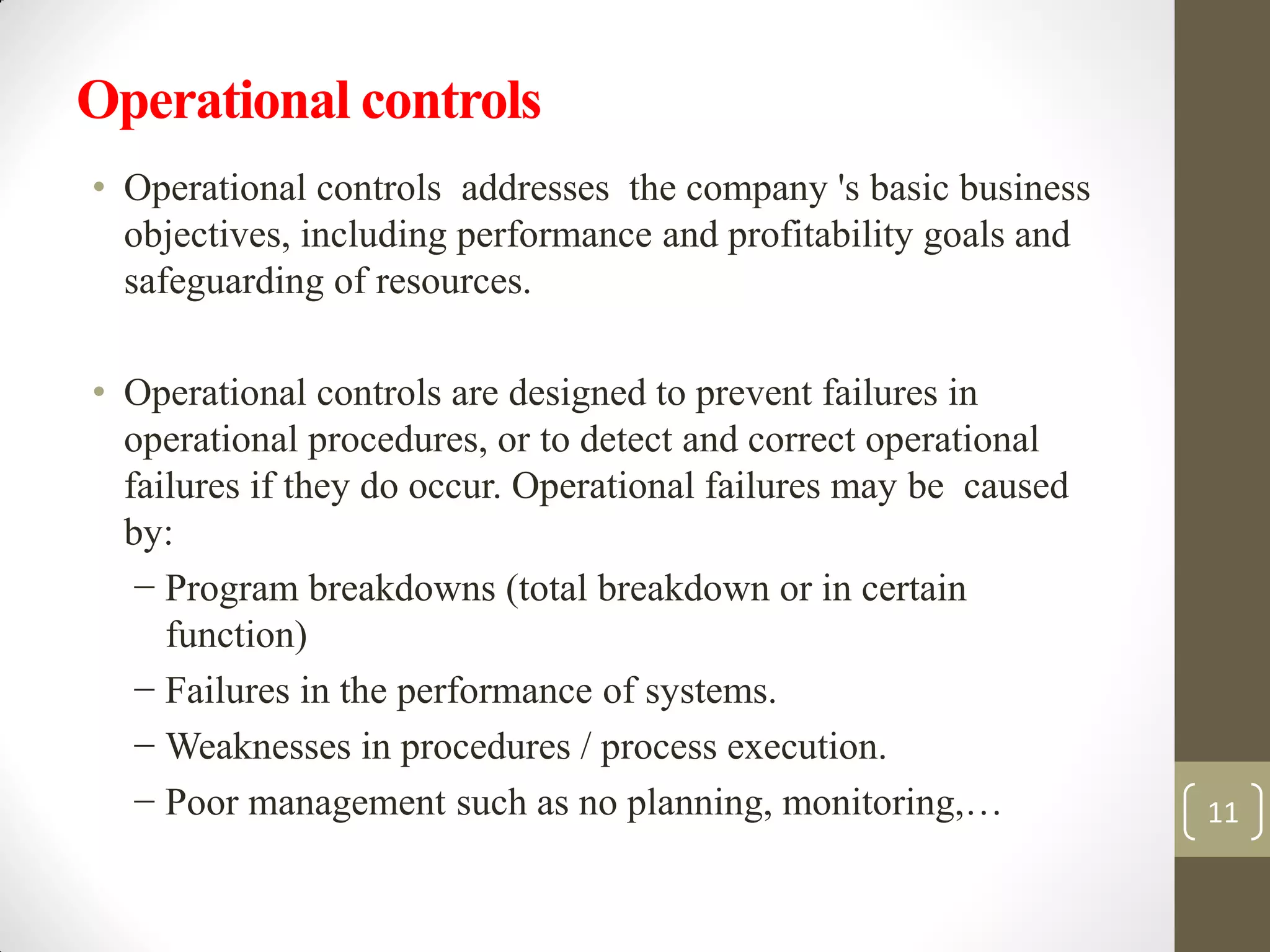 Operational controls
• Operational controls addresses the company 's basic business
objectives, including performance and profitability goals and
safeguarding of resources.
• Operational controls are designed to prevent failures in
operational procedures, or to detect and correct operational
failures if they do occur. Operational failures may be caused
by:
− Program breakdowns (total breakdown or in certain
function)
− Failures in the performance of systems.
− Weaknesses in procedures / process execution.
− Poor management such as no planning, monitoring,… 11
 