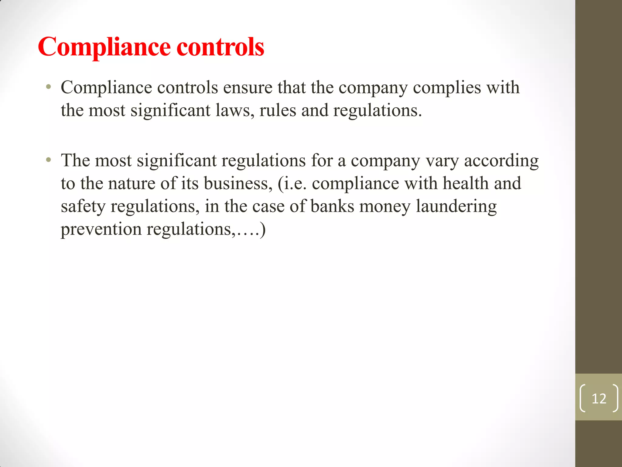 Compliance controls
• Compliance controls ensure that the company complies with
the most significant laws, rules and regulations.
• The most significant regulations for a company vary according
to the nature of its business, (i.e. compliance with health and
safety regulations, in the case of banks money laundering
prevention regulations,….)
12
 