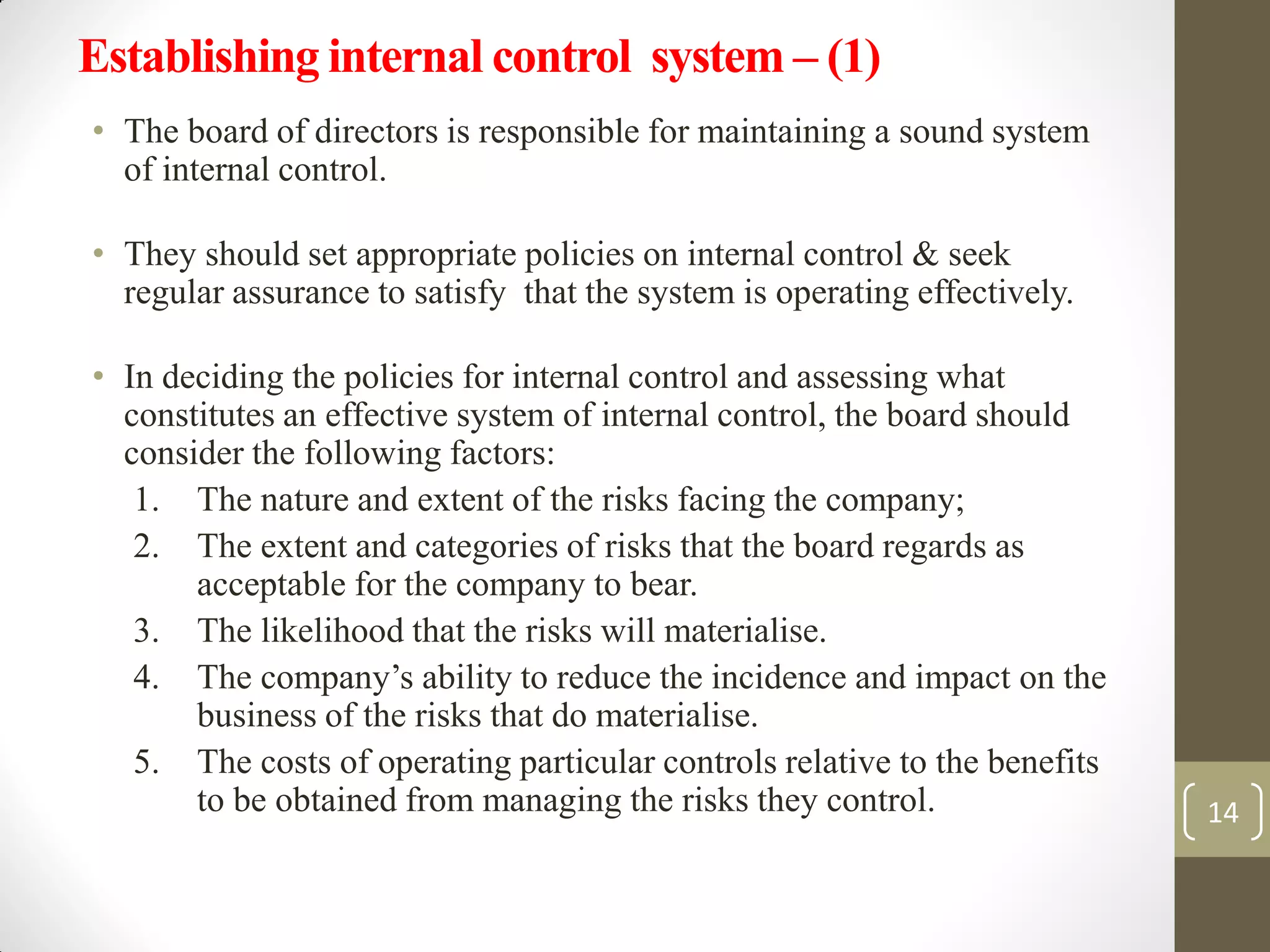Establishing internal control system – (1)
• The board of directors is responsible for maintaining a sound system
of internal control.
• They should set appropriate policies on internal control & seek
regular assurance to satisfy that the system is operating effectively.
• In deciding the policies for internal control and assessing what
constitutes an effective system of internal control, the board should
consider the following factors:
1. The nature and extent of the risks facing the company;
2. The extent and categories of risks that the board regards as
acceptable for the company to bear.
3. The likelihood that the risks will materialise.
4. The company’s ability to reduce the incidence and impact on the
business of the risks that do materialise.
5. The costs of operating particular controls relative to the benefits
to be obtained from managing the risks they control. 14
 