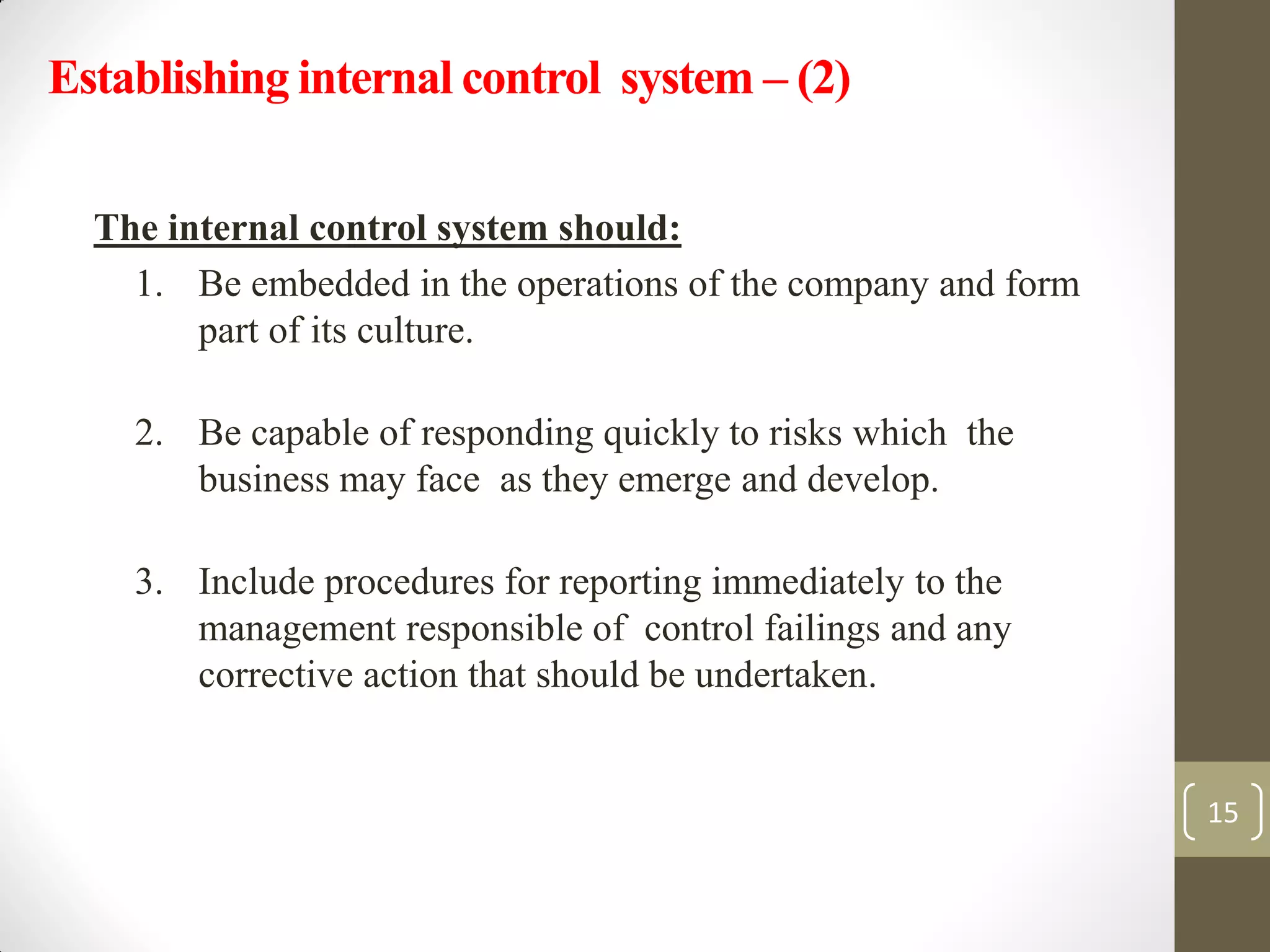 The internal control system should:
1. Be embedded in the operations of the company and form
part of its culture.
2. Be capable of responding quickly to risks which the
business may face as they emerge and develop.
3. Include procedures for reporting immediately to the
management responsible of control failings and any
corrective action that should be undertaken.
15
Establishing internal control system – (2)
 