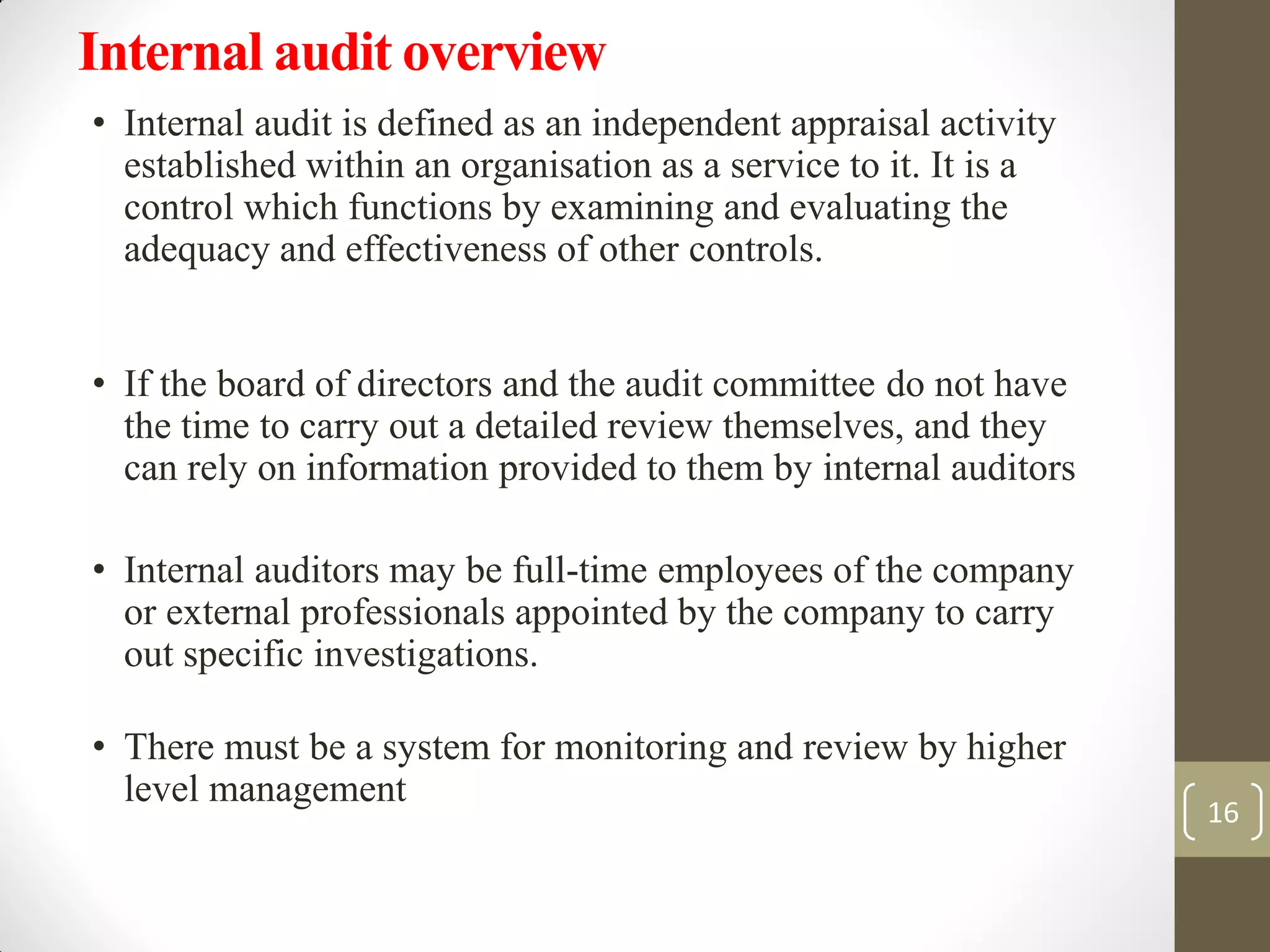 Internal audit overview
• Internal audit is defined as an independent appraisal activity
established within an organisation as a service to it. It is a
control which functions by examining and evaluating the
adequacy and effectiveness of other controls.
• If the board of directors and the audit committee do not have
the time to carry out a detailed review themselves, and they
can rely on information provided to them by internal auditors
• Internal auditors may be full-time employees of the company
or external professionals appointed by the company to carry
out specific investigations.
• There must be a system for monitoring and review by higher
level management
16
 