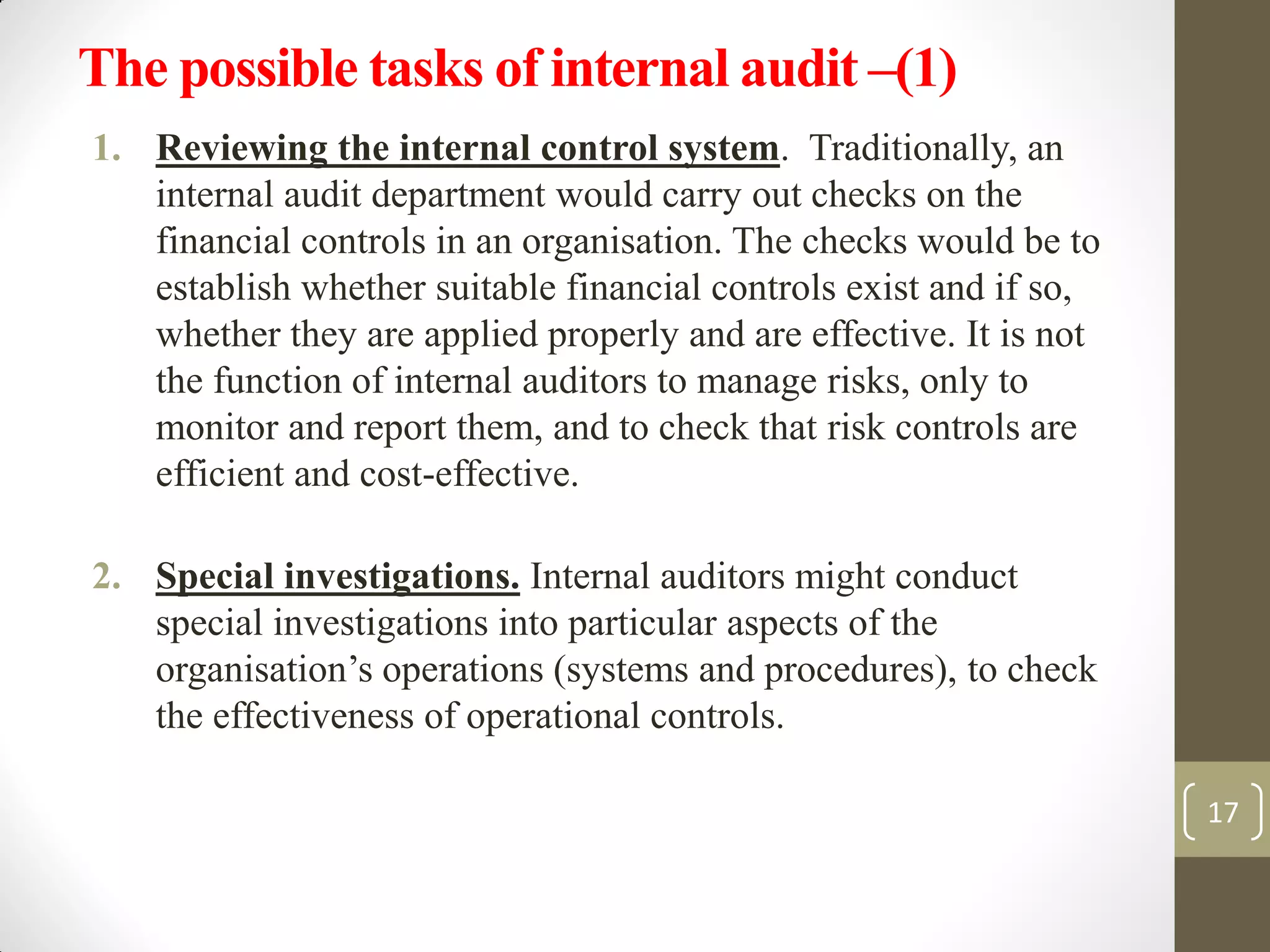 The possible tasks of internal audit –(1)
1. Reviewing the internal control system. Traditionally, an
internal audit department would carry out checks on the
financial controls in an organisation. The checks would be to
establish whether suitable financial controls exist and if so,
whether they are applied properly and are effective. It is not
the function of internal auditors to manage risks, only to
monitor and report them, and to check that risk controls are
efficient and cost-effective.
2. Special investigations. Internal auditors might conduct
special investigations into particular aspects of the
organisation’s operations (systems and procedures), to check
the effectiveness of operational controls.
17
 