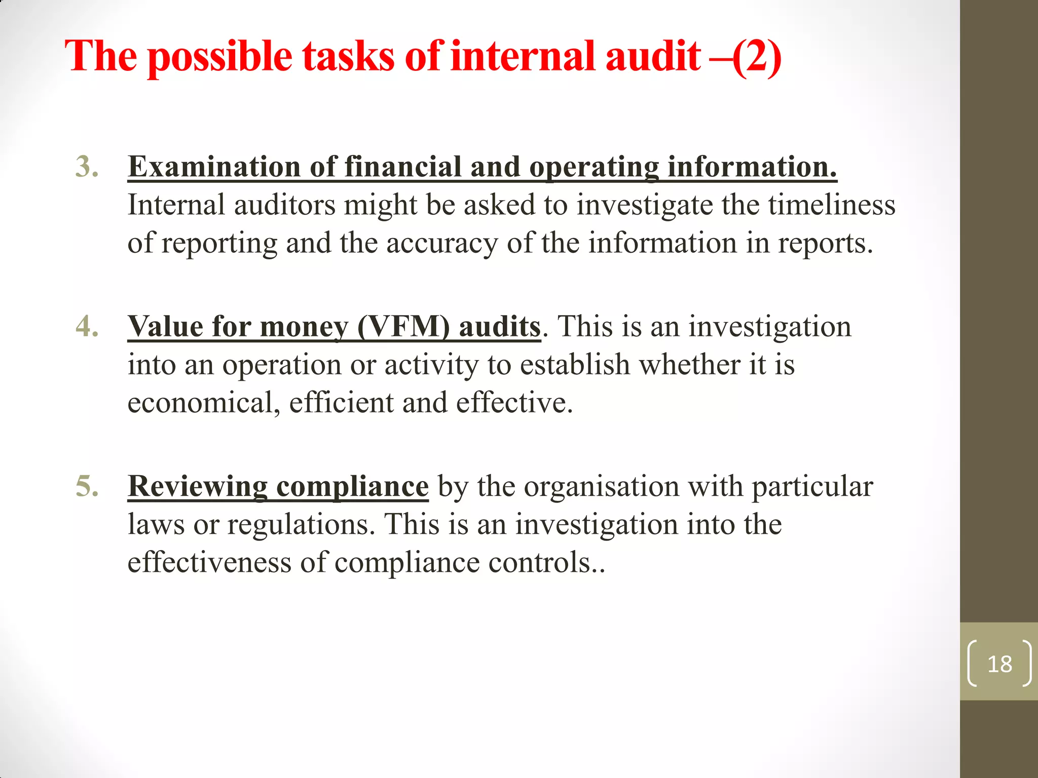 The possible tasks of internal audit –(2)
3. Examination of financial and operating information.
Internal auditors might be asked to investigate the timeliness
of reporting and the accuracy of the information in reports.
4. Value for money (VFM) audits. This is an investigation
into an operation or activity to establish whether it is
economical, efficient and effective.
5. Reviewing compliance by the organisation with particular
laws or regulations. This is an investigation into the
effectiveness of compliance controls..
18
 