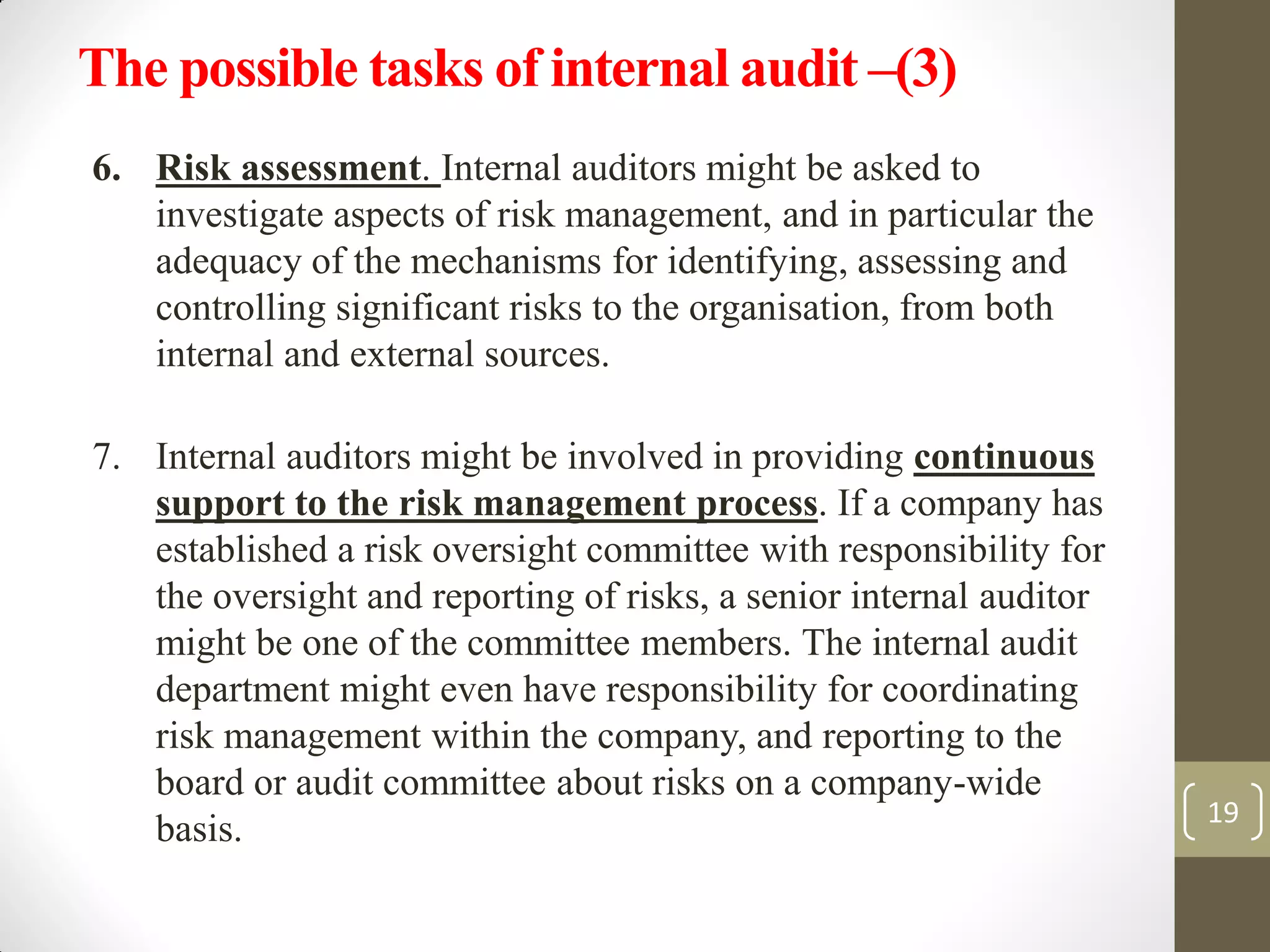 6. Risk assessment. Internal auditors might be asked to
investigate aspects of risk management, and in particular the
adequacy of the mechanisms for identifying, assessing and
controlling significant risks to the organisation, from both
internal and external sources.
7. Internal auditors might be involved in providing continuous
support to the risk management process. If a company has
established a risk oversight committee with responsibility for
the oversight and reporting of risks, a senior internal auditor
might be one of the committee members. The internal audit
department might even have responsibility for coordinating
risk management within the company, and reporting to the
board or audit committee about risks on a company-wide
basis. 19
The possible tasks of internal audit –(3)
 