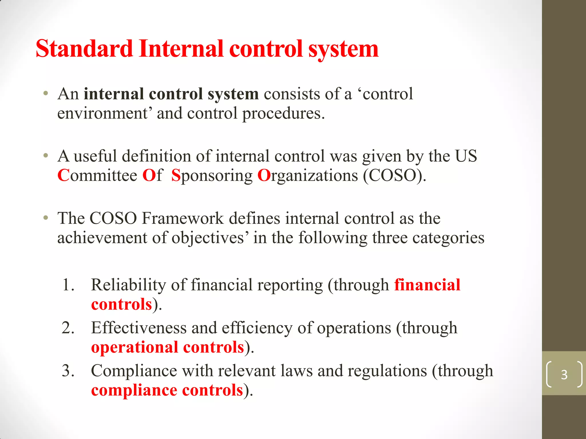 Standard Internal control system
• An internal control system consists of a ‘control
environment’ and control procedures.
• A useful definition of internal control was given by the US
Committee Of Sponsoring Organizations (COSO).
• The COSO Framework defines internal control as the
achievement of objectives’ in the following three categories
1. Reliability of financial reporting (through financial
controls).
2. Effectiveness and efficiency of operations (through
operational controls).
3. Compliance with relevant laws and regulations (through
compliance controls).
3
 