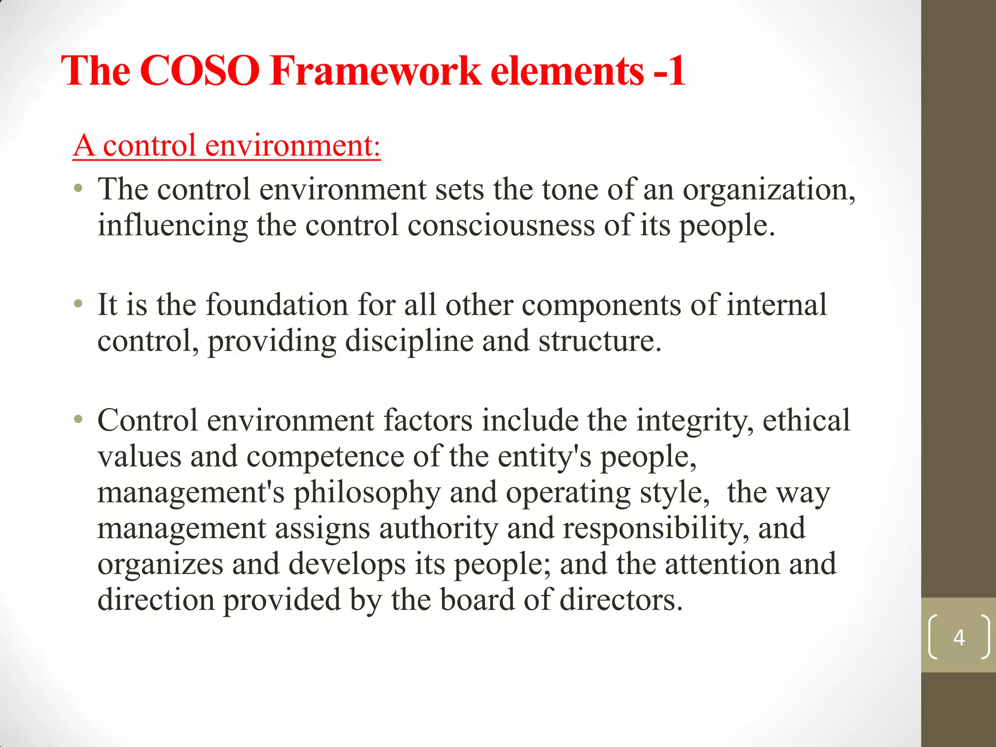 The COSO Framework elements -1
A control environment:
• The control environment sets the tone of an organization,
influencing the control consciousness of its people.
• It is the foundation for all other components of internal
control, providing discipline and structure.
• Control environment factors include the integrity, ethical
values and competence of the entity's people,
management's philosophy and operating style, the way
management assigns authority and responsibility, and
organizes and develops its people; and the attention and
direction provided by the board of directors.
4
 