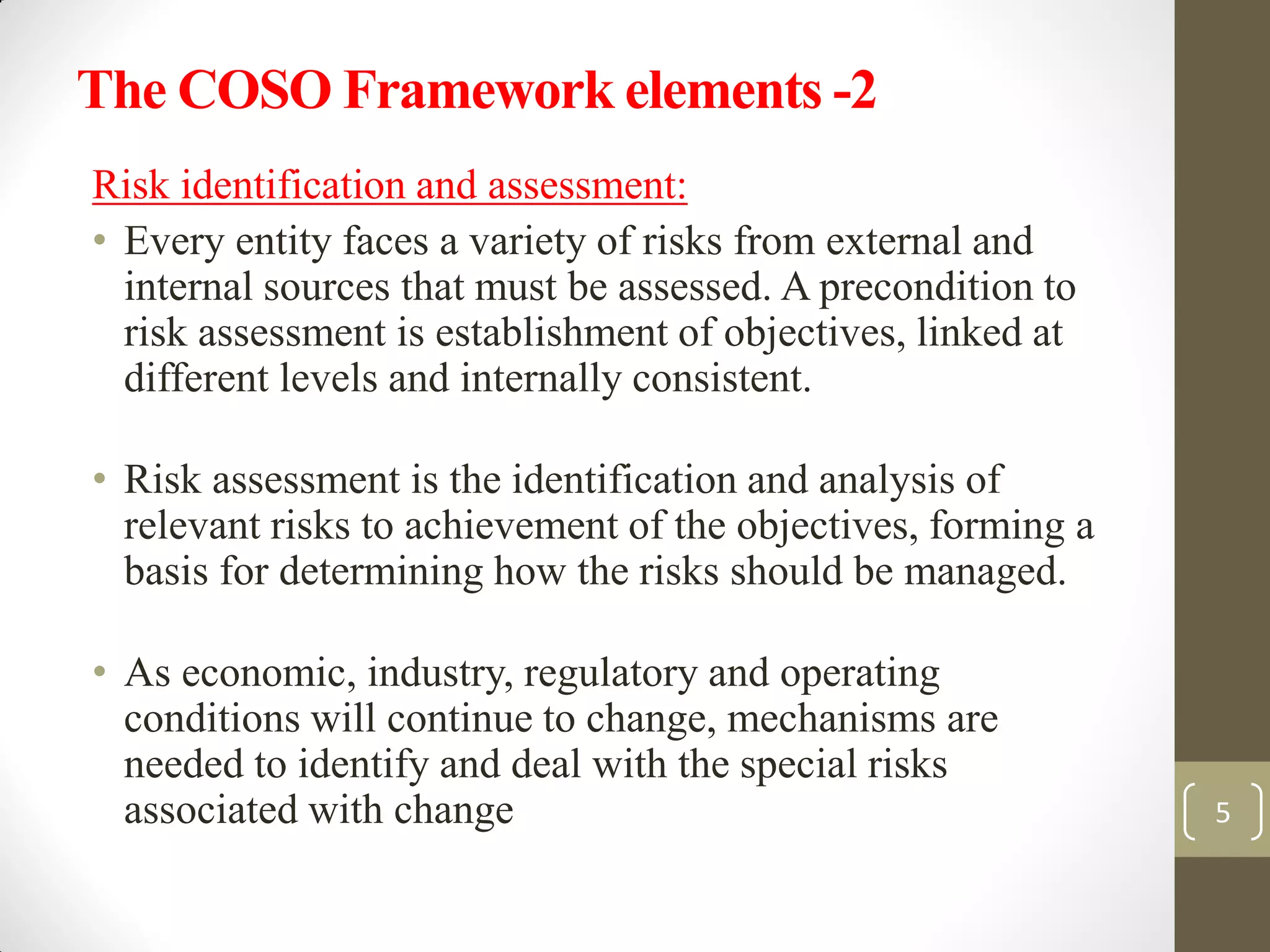The COSO Framework elements -2
Risk identification and assessment:
• Every entity faces a variety of risks from external and
internal sources that must be assessed. A precondition to
risk assessment is establishment of objectives, linked at
different levels and internally consistent.
• Risk assessment is the identification and analysis of
relevant risks to achievement of the objectives, forming a
basis for determining how the risks should be managed.
• As economic, industry, regulatory and operating
conditions will continue to change, mechanisms are
needed to identify and deal with the special risks
associated with change 5
 