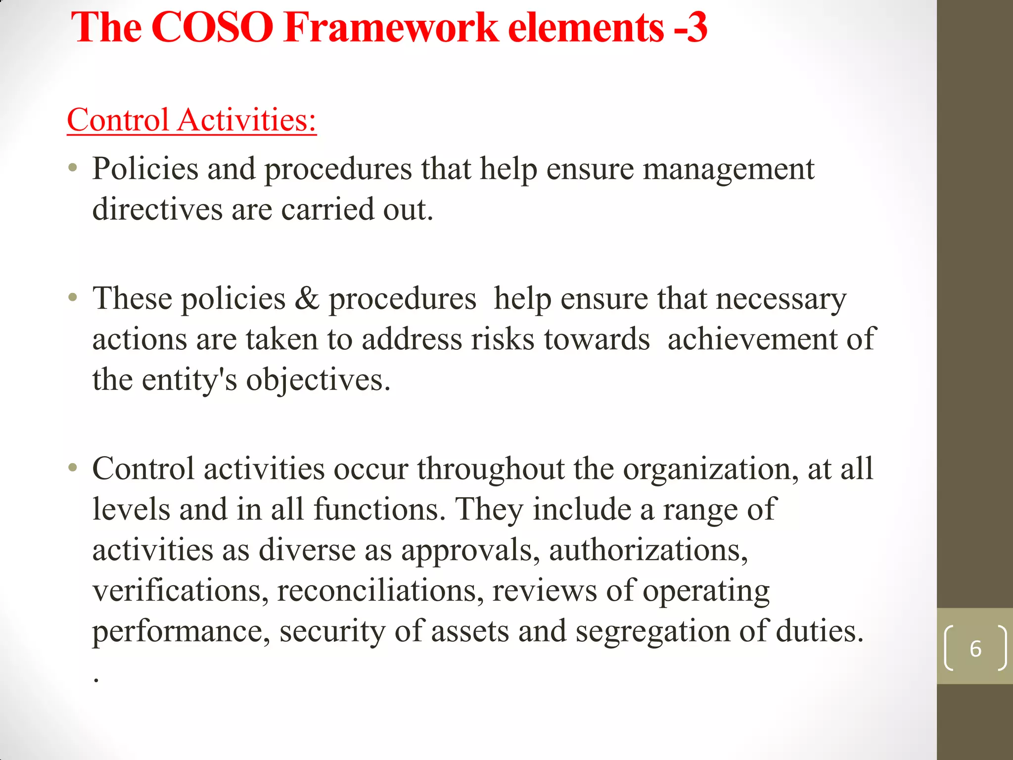 The COSO Framework elements -3
Control Activities:
• Policies and procedures that help ensure management
directives are carried out.
• These policies & procedures help ensure that necessary
actions are taken to address risks towards achievement of
the entity's objectives.
• Control activities occur throughout the organization, at all
levels and in all functions. They include a range of
activities as diverse as approvals, authorizations,
verifications, reconciliations, reviews of operating
performance, security of assets and segregation of duties.
.
6
 