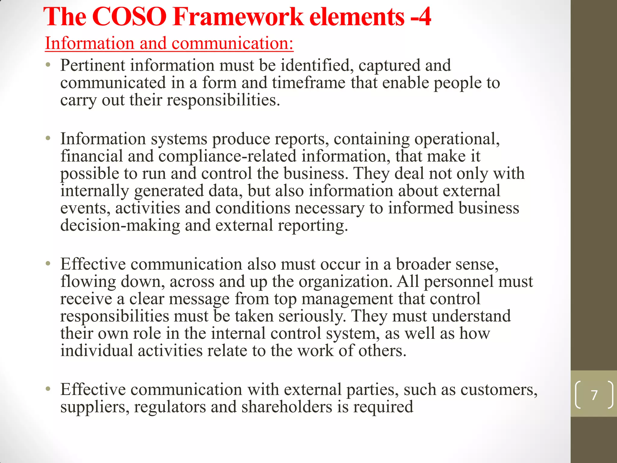The COSO Framework elements -4
Information and communication:
• Pertinent information must be identified, captured and
communicated in a form and timeframe that enable people to
carry out their responsibilities.
• Information systems produce reports, containing operational,
financial and compliance-related information, that make it
possible to run and control the business. They deal not only with
internally generated data, but also information about external
events, activities and conditions necessary to informed business
decision-making and external reporting.
• Effective communication also must occur in a broader sense,
flowing down, across and up the organization. All personnel must
receive a clear message from top management that control
responsibilities must be taken seriously. They must understand
their own role in the internal control system, as well as how
individual activities relate to the work of others.
• Effective communication with external parties, such as customers,
suppliers, regulators and shareholders is required
7
 