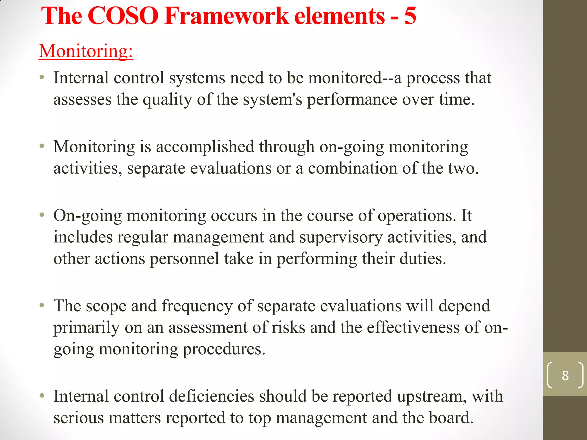 The COSO Framework elements - 5
Monitoring:
• Internal control systems need to be monitored--a process that
assesses the quality of the system's performance over time.
• Monitoring is accomplished through on-going monitoring
activities, separate evaluations or a combination of the two.
• On-going monitoring occurs in the course of operations. It
includes regular management and supervisory activities, and
other actions personnel take in performing their duties.
• The scope and frequency of separate evaluations will depend
primarily on an assessment of risks and the effectiveness of on-
going monitoring procedures.
• Internal control deficiencies should be reported upstream, with
serious matters reported to top management and the board.
8
 