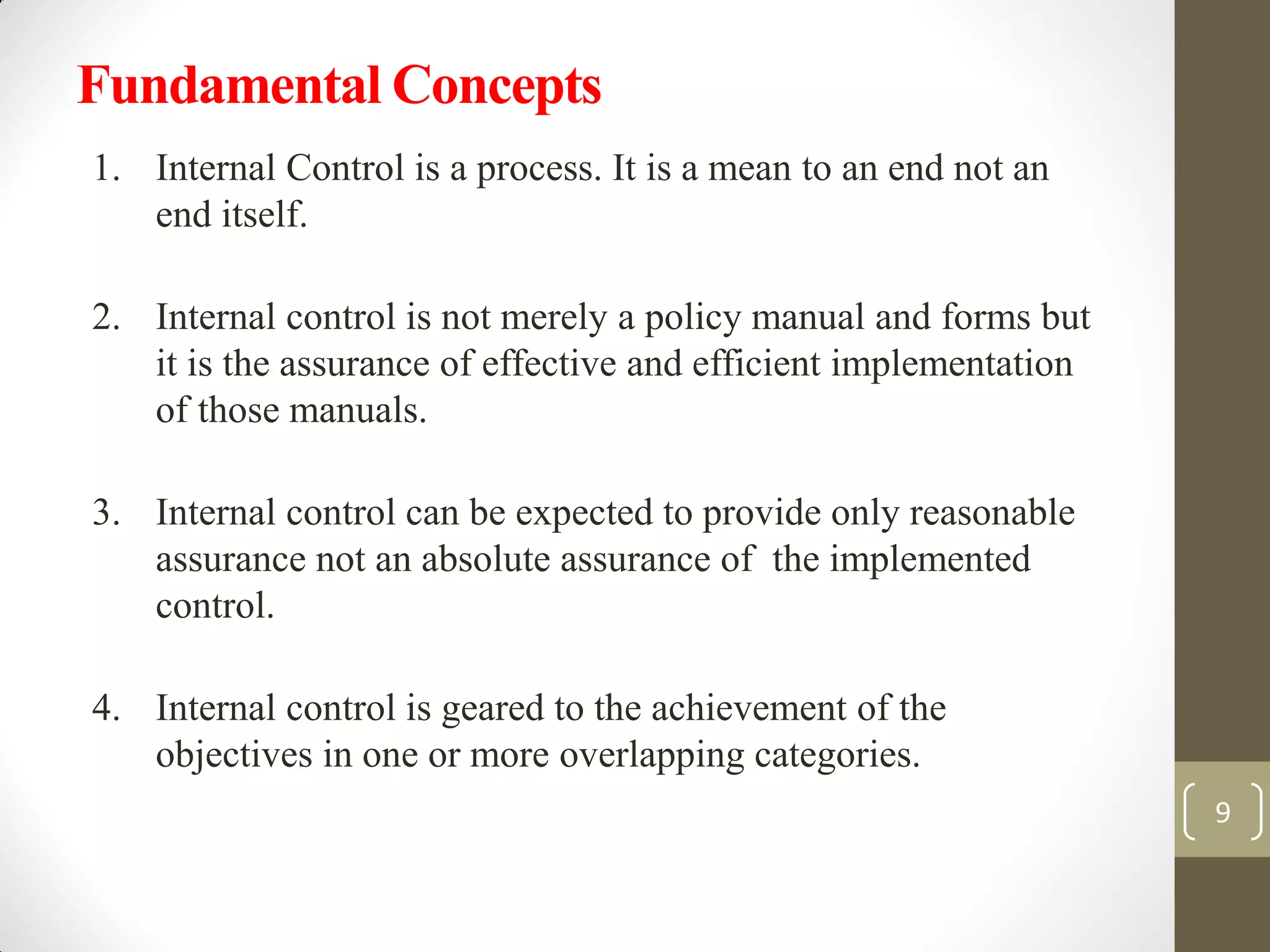 Fundamental Concepts
1. Internal Control is a process. It is a mean to an end not an
end itself.
2. Internal control is not merely a policy manual and forms but
it is the assurance of effective and efficient implementation
of those manuals.
3. Internal control can be expected to provide only reasonable
assurance not an absolute assurance of the implemented
control.
4. Internal control is geared to the achievement of the
objectives in one or more overlapping categories.
9
 