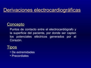 Derivaciones electrocardiográficas Puntos de contacto entre el electrocardiógrafo y la superficie del paciente, por donde ser captan los potenciales eléctricos generados por el Corazón. Concepto De extremidades Precordiales Tipos 