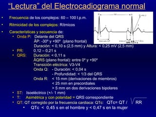 “ Lectura” del Electrocadiograma normal Frecuencia  de los complejos: 60 – 100 l.p.m. Ritmicidad de los complejos:  Rítmicos Características y secuencia  de: Onda P :  Delante del QRS ÂP : -30º y +90º  (plano frontal) Duración : < 0,10 s (2,5 mm) y  Altura : < 0,25 mV (2,5 mm) PR :  0,12 – 0,21 s QRS:   Duración : < 0,11 s ÂQRS  (plano frontal): entre 0º y +90º Transición eléctrica : V3-V4 Onda Q :  - Duración: < 0,04 s - Profundidad: < 1/3 del QRS Onda R : < 15 mm (derivaciones de miembros) < 25 mm en precordiales > 5 mm en dos derivaciones bipolares ST :  Isoeléctrico (+/- 1 mm) T :  Asimétrica y con polaridad =  QRS correspondiente QT :  QT corregido por la frecuencia cardiaca: QTc:  QTc= QT /  RR QTc  <  0,45 s en el hombre y < 0,47 s en la mujer QRS < 0.11 s 