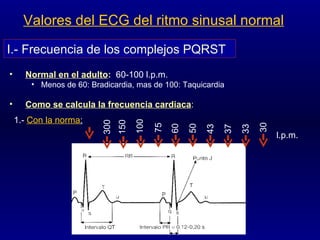 Valores del ECG del ritmo sinusal normal Normal en el adulto :   60-100 l.p.m.   Menos de 60: Bradicardia, mas de 100: Taquicardia Como se calcula la frecuencia cardiaca : I.- Frecuencia de los complejos PQRST 1.-  Con la norma : 300 150 100 75 50 60 l.p.m. 43 37 33 30 