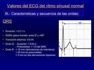 III.- Características y secuencia de las ondas: Valores del ECG del ritmo sinusal normal Duración : < 0,11 s ÂQRS  (plano frontal): entre 0º y +90º Transición eléctrica : V3-V4 Onda Q : - Duración: < 0,04 s - Profundidad: < 1/3 del QRS Onda R : < 15 mm (derivaciones de miembros) < 25 mm en precordiales > 5 mm en dos derivaciones bipolares QRS 