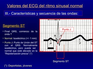 III.- Características y secuencia de las ondas: Valores del ECG del ritmo sinusal normal Segmento ST Final QRS, comienzo de la onda T Normal : Isoeléctrico (+/- 1 mm) Punto J : Punto de Unión del ST con el QRS: Normalmente isoeléctrico, pero puede ser  normal que esté elevado en la “Repolarización precoz” (*) Segmento ST Punto J (*): Deportistas, jóvenes  