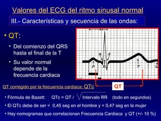 III.- Características y secuencia de las ondas: Valores del ECG del ritmo sinusal normal QT :  Del comienzo del QRS hasta el final de la T Su valor normal depende de la frecuencia cardiaca QT corregido por la frecuencia cardiaca:  QTc Fórmula de Bazett:  QTc = QT /  Intervalo RR  (todo en segundos) El QTc debe de ser <  0,45 seg en el hombre y < 0,47 seg en la mujer  Hay nomogramas que correlacionan Frecuencia Cardiaca  y QT (+/- 10 %)  QT 