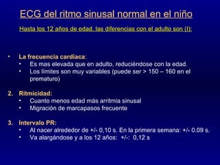 ECG del ritmo sinusal normal en el niño Hasta los 12 años de edad, las diferencias con el adulto son (I): La frecuencia cardiaca :   Es mas elevada que en adulto, reduciéndose con la edad.  Los límites son muy variables (puede ser > 150 – 160 en el prematuro) Ritmicidad: Cuanto menos edad más arritmia sinusal Migración de marcapasos frecuente Intervalo PR: Al nacer alrededor de +/- 0,10 s. En la primera semana: +/- 0.09 s. Va alargándose y a los 12 años:  +/-:  0,12 s 