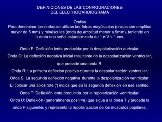 DEFINICIONES DE LAS CONFIGURACIONES DEL ELECTROCARDIOGRAMA   Ondas Para denominar las ondas se utilizan las letras mayúsculas (ondas con amplitud mayor de 5 mm) y minúsculas (onda de amplitud menor a 5mm), teniendo en cuenta una señal estandarizada de 1 mV = 1 cm.   Onda P: Deflexión lenta producida por la despolarización auricular. Onda Q: La deflexión negativa inicial resultante de la despolarización ventricular, que precede una onda R. Onda R: La primera deflexión positiva durante la despolarización ventricular. Onda S: La segunda deflexión negativa durante la despolarización ventricular. El colocar una apóstrofe (') indica que es la segunda deflexión en ese sentido. Onda T: Deflexión lenta producida por la repolarización ventricular. Onda U: Deflexión (generalmente positiva) que sigue a la onda T y precede la onda P siguiente, y representa la repolarización de los músculos papilares. 