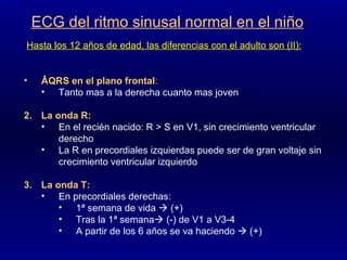 ECG del ritmo sinusal normal en el niño Hasta los 12 años de edad, las diferencias con el adulto son (II): ÂQRS en el plano frontal :  Tanto mas a la derecha cuanto mas joven La onda R: En el recién nacido: R > S en V1, sin crecimiento ventricular derecho La R en precordiales izquierdas puede ser de gran voltaje sin crecimiento ventricular izquierdo La onda T: En precordiales derechas: 1ª semana de vida    (+)  Tras la 1ª semana   (-) de V1 a V3-4 A partir de los 6 años se va haciendo    (+) 