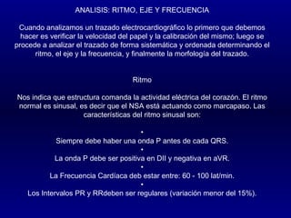 ANALISIS: RITMO, EJE Y FRECUENCIA   Cuando analizamos un trazado electrocardiográfico lo primero que debemos hacer es verificar la velocidad del papel y la calibración del mismo; luego se procede a analizar el trazado de forma sistemática y ordenada determinando el ritmo, el eje y la frecuencia, y finalmente la morfología del trazado.      Ritmo   Nos indica que estructura comanda la actividad eléctrica del corazón. El ritmo normal es sinusal, es decir que el NSA está actuando como marcapaso. Las características del ritmo sinusal son:   • Siempre debe haber una onda P antes de cada QRS. • La onda P debe ser positiva en DII y negativa en aVR. • La Frecuencia Cardíaca deb estar entre: 60 - 100 lat/min. • Los Intervalos PR y RRdeben ser regulares (variación menor del 15%). 