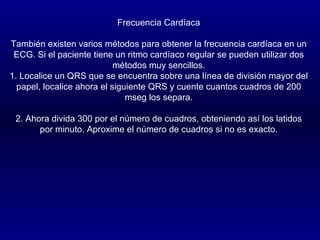 Frecuencia Cardíaca También existen varios métodos para obtener la frecuencia cardíaca en un ECG. Si el paciente tiene un ritmo cardíaco regular se pueden utilizar dos métodos muy sencillos. 1. Localice un QRS que se encuentra sobre una línea de división mayor del papel, localice ahora el siguiente QRS y cuente cuantos cuadros de 200 mseg los separa.   2. Ahora divida 300 por el número de cuadros, obteniendo así los latidos por minuto. Aproxime el número de cuadros si no es exacto. 
