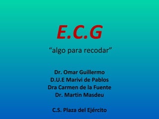 E.C.G   “algo para recodar” Dr. Omar Guillermo D.U.E Marivi de Pablos Dra Carmen de la Fuente Dr. Martin Masdeu C.S. Plaza del Ejército 