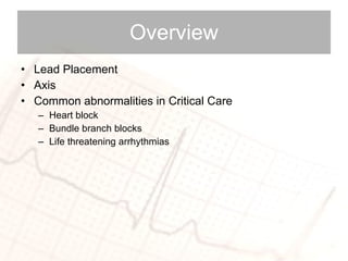 Overview Lead Placement Axis Common abnormalities in Critical Care  Heart block Bundle branch blocks Life threatening arrhythmias  