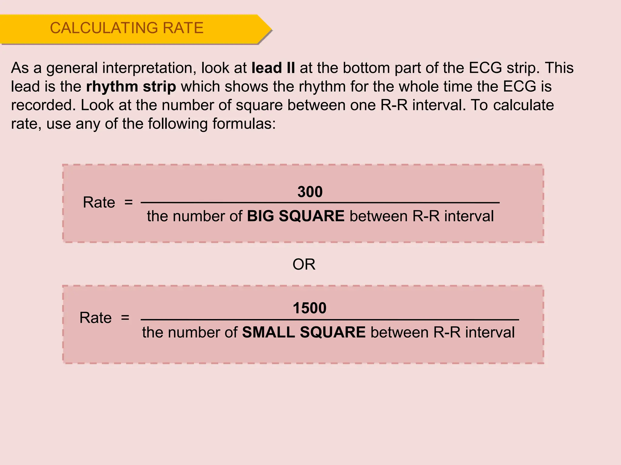 CALCULATING RATE
300
the number of BIG SQUARE between R-R interval
Rate =
As a general interpretation, look at lead II at the bottom part of the ECG strip. This
lead is the rhythm strip which shows the rhythm for the whole time the ECG is
recorded. Look at the number of square between one R-R interval. To calculate
rate, use any of the following formulas:
1500
the number of SMALL SQUARE between R-R interval
OR
Rate =
 