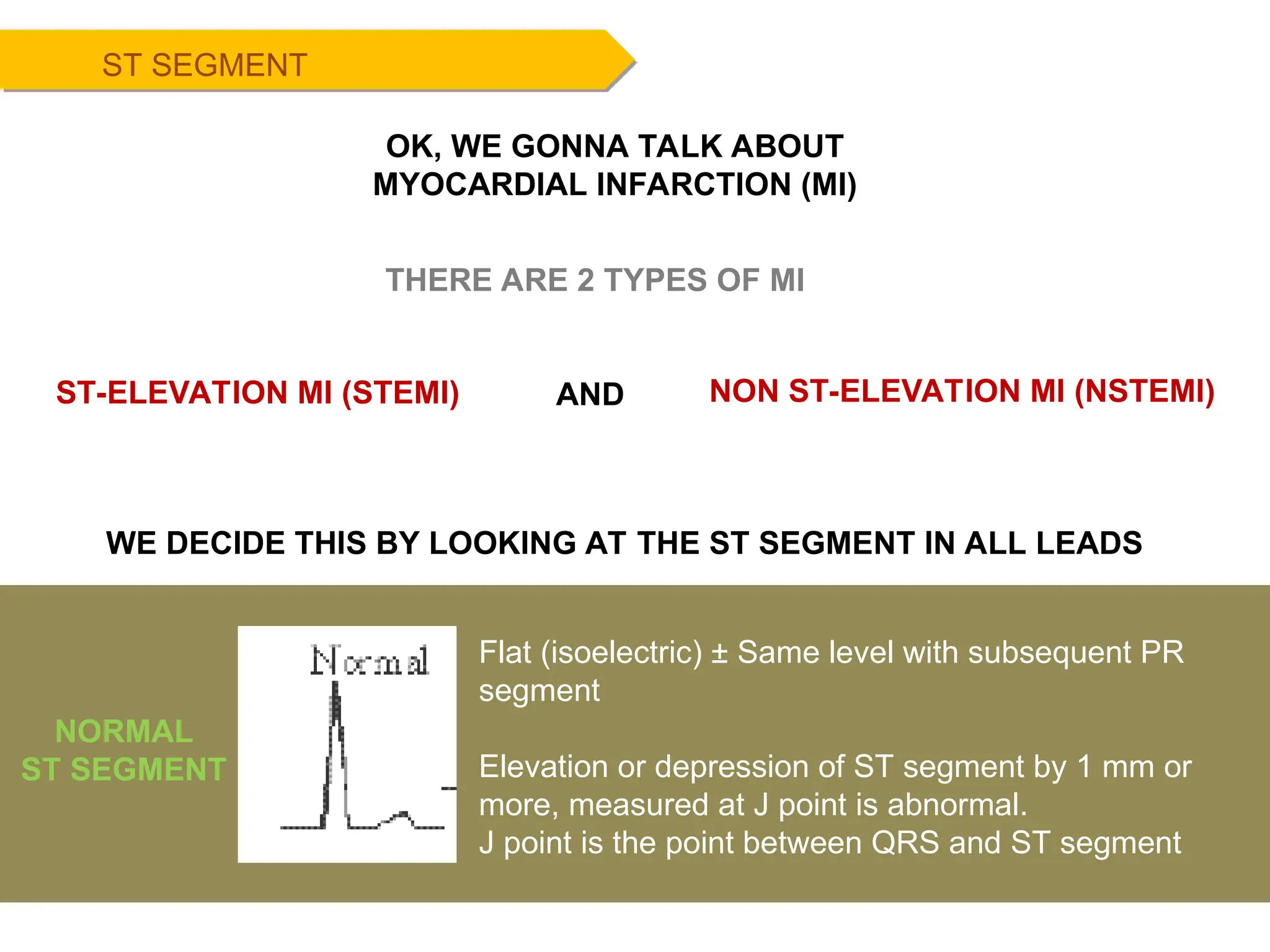 ST SEGMENT
Flat (isoelectric) ± Same level with subsequent PR
segment
Elevation or depression of ST segment by 1 mm or
more, measured at J point is abnormal.
J point is the point between QRS and ST segment
NORMAL
ST SEGMENT
THERE ARE 2 TYPES OF MI
ST-ELEVATION MI (STEMI) NON ST-ELEVATION MI (NSTEMI)
AND
WE DECIDE THIS BY LOOKING AT THE ST SEGMENT IN ALL LEADS
OK, WE GONNA TALK ABOUT
MYOCARDIAL INFARCTION (MI)
 