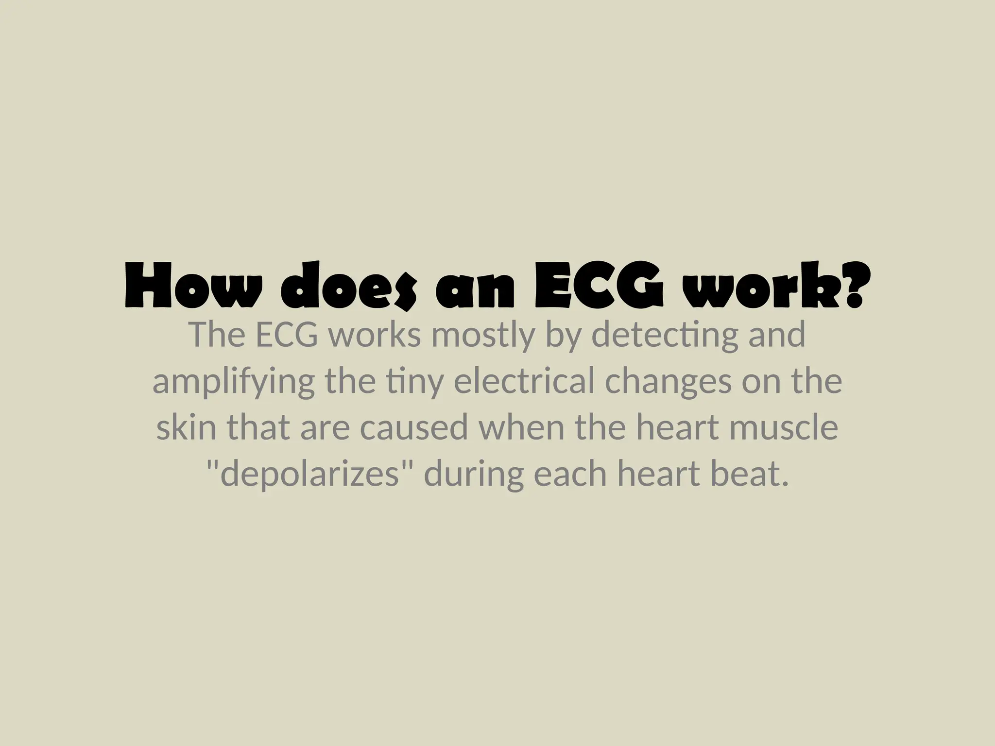 The ECG works mostly by detecting and
amplifying the tiny electrical changes on the
skin that are caused when the heart muscle
"depolarizes" during each heart beat.
How does an ECG work?
 
