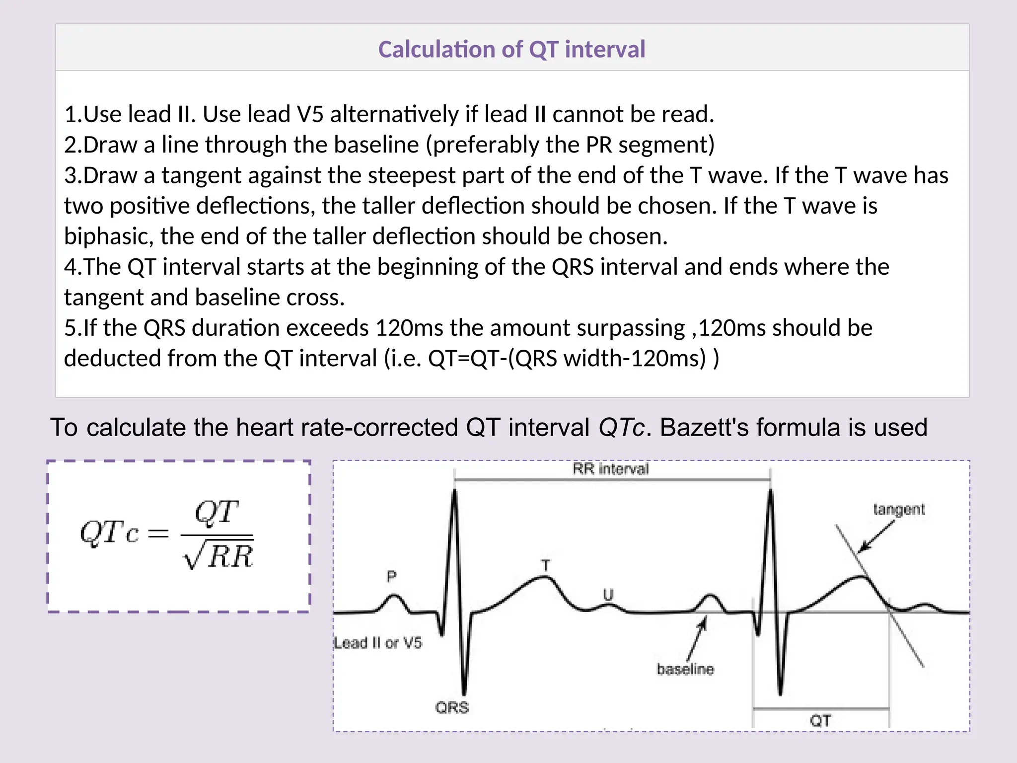 To calculate the heart rate-corrected QT interval QTc. Bazett's formula is used
Calculation of QT interval
1.Use lead II. Use lead V5 alternatively if lead II cannot be read.
2.Draw a line through the baseline (preferably the PR segment)
3.Draw a tangent against the steepest part of the end of the T wave. If the T wave has
two positive deflections, the taller deflection should be chosen. If the T wave is
biphasic, the end of the taller deflection should be chosen.
4.The QT interval starts at the beginning of the QRS interval and ends where the
tangent and baseline cross.
5.If the QRS duration exceeds 120ms the amount surpassing ,120ms should be
deducted from the QT interval (i.e. QT=QT-(QRS width-120ms) )
 