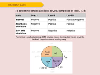 CARDIAC AXIS To determine cardiac axis look at QRS complexes of lead , II, III. Remember, positive(upgoing) QRS omplex means the impulse travels towards the lead. Negative means moving away.   Axis Lead I Lead II Lead III Normal Positive Positive Positive/Negative Right axis deviation Negative Positive Positive Left axis deviation Positive Negative Negative 