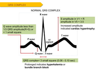 QRS complex< 3 small square ( 0.06 - 0.10 sec)   QRS COMPLEX NORMAL QRS COMPLEX Prolonged indicates  hyperkalemia  or  bundle branch block Increased amplitude indicated  cardiac hypertrophy S amplitude in V1 + R amplitude in V5 < 3.5  Q wave amplitude less than 1/3 QRS amplitude(R+S) or < 1 small square 