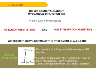 ST SEGMENT Flat (isoelectric) ± Same level with subsequent PR segment  Elevation or depression of ST segment by 1 mm or more, measured at J point is abnormal. J point is the point between QRS and ST segment NORMAL ST SEGMENT THERE ARE 2 TYPES OF MI ST-ELEVATION MI (STEMI) NON ST-ELEVATION MI (NSTEMI) AND WE DECIDE THIS BY LOOKING AT THE ST SEGMENT IN ALL LEADS OK, WE GONNA TALK ABOUT MYOCARDIAL INFARCTION (MI) 