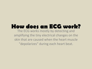 The ECG works mostly by detecting and amplifying the tiny electrical changes on the skin that are caused when the heart muscle "depolarizes" during each heart beat. How does an ECG work? 
