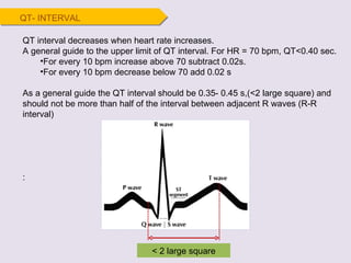 QT interval decreases when heart rate increases. A general guide to the upper limit of QT interval. For HR = 70 bpm, QT<0.40 sec. For every 10 bpm increase above 70 subtract 0.02s. For every 10 bpm decrease below 70 add 0.02 s As a general guide the QT interval should be 0.35- 0.45 s,(<2 large square) and should not be more than half of the interval between adjacent R waves (R-R interval) : QT- INTERVAL < 2 large square 