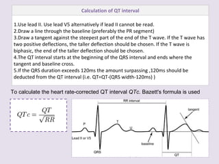 To calculate the heart rate-corrected QT interval  QTc . Bazett's formula is used Calculation of QT interval Use lead II. Use lead V5 alternatively if lead II cannot be read. Draw a line through the baseline (preferably the PR segment) Draw a tangent against the steepest part of the end of the T wave. If the T wave has two positive deflections, the taller deflection should be chosen. If the T wave is biphasic, the end of the taller deflection should be chosen. The QT interval starts at the beginning of the QRS interval and ends where the tangent and baseline cross. If the QRS duration exceeds 120ms the amount surpassing ,120ms should be deducted from the QT interval (i.e. QT=QT-(QRS width-120ms) ) 