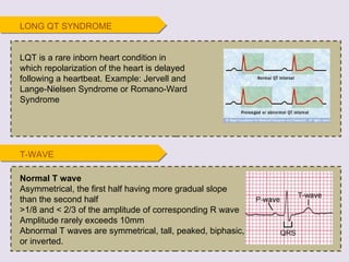 T-WAVE Normal T wave Asymmetrical, the first half having more gradual slope than the second half >1/8 and < 2/3 of the amplitude of corresponding R wave Amplitude rarely exceeds 10mm Abnormal T waves are symmetrical, tall, peaked, biphasic, or inverted.  LQT is a rare inborn heart condition in which repolarization of the heart is delayed following a heartbeat. Example: Jervell and Lange-Nielsen Syndrome or Romano-Ward Syndrome LONG QT SYNDROME 