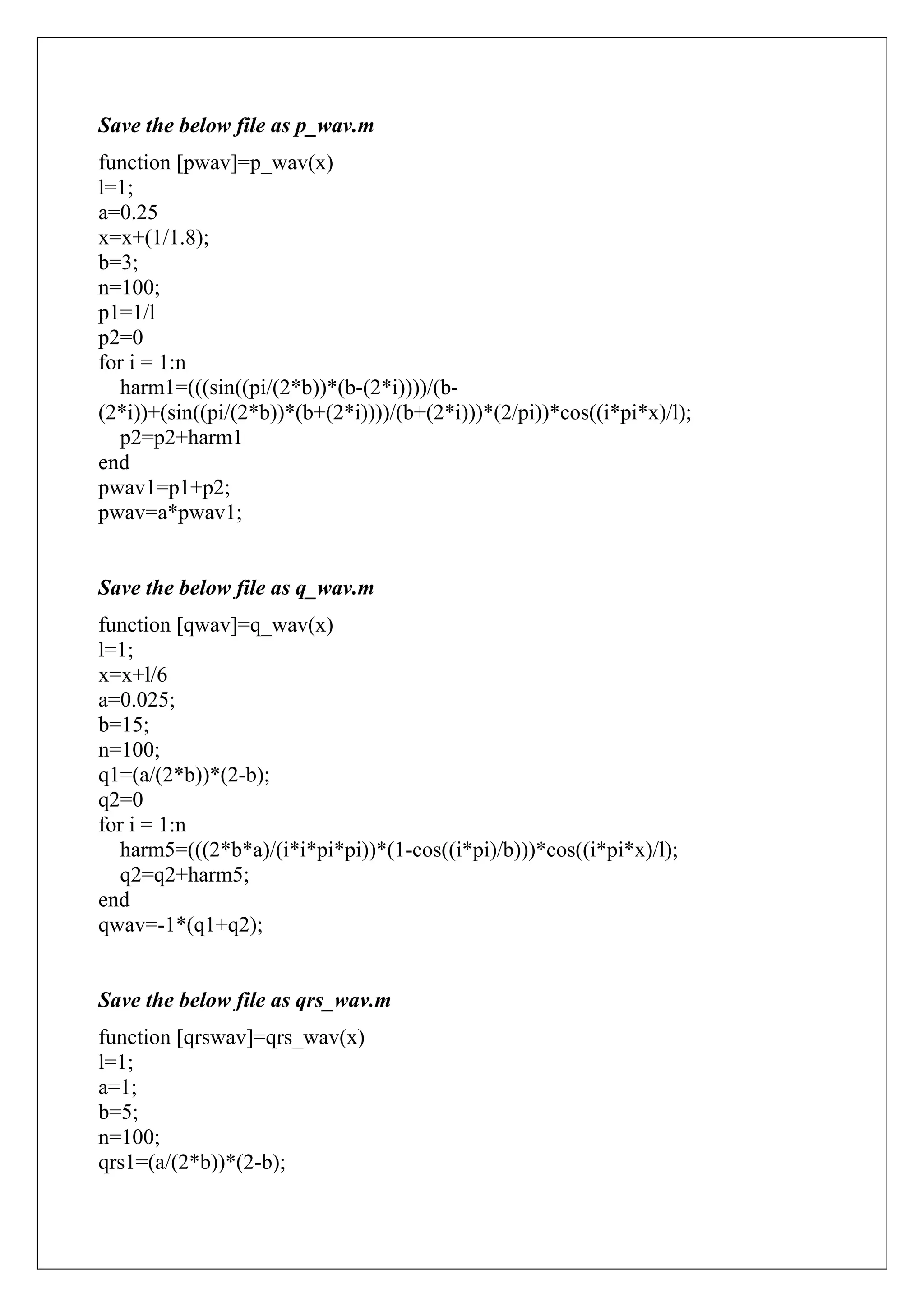 Save the below file as p_wav.m
function [pwav]=p_wav(x)
l=1;
a=0.25
x=x+(1/1.8);
b=3;
n=100;
p1=1/l
p2=0
for i = 1:n
  harm1=(((sin((pi/(2*b))*(b-(2*i))))/(b-
(2*i))+(sin((pi/(2*b))*(b+(2*i))))/(b+(2*i)))*(2/pi))*cos((i*pi*x)/l);
  p2=p2+harm1
end
pwav1=p1+p2;
pwav=a*pwav1;


Save the below file as q_wav.m
function [qwav]=q_wav(x)
l=1;
x=x+l/6
a=0.025;
b=15;
n=100;
q1=(a/(2*b))*(2-b);
q2=0
for i = 1:n
  harm5=(((2*b*a)/(i*i*pi*pi))*(1-cos((i*pi)/b)))*cos((i*pi*x)/l);
  q2=q2+harm5;
end
qwav=-1*(q1+q2);


Save the below file as qrs_wav.m
function [qrswav]=qrs_wav(x)
l=1;
a=1;
b=5;
n=100;
qrs1=(a/(2*b))*(2-b);
 