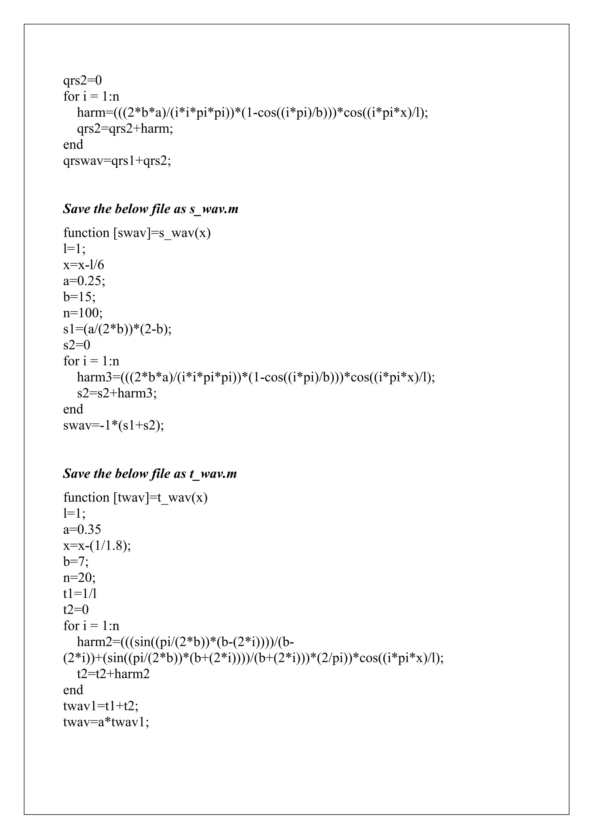 qrs2=0
for i = 1:n
  harm=(((2*b*a)/(i*i*pi*pi))*(1-cos((i*pi)/b)))*cos((i*pi*x)/l);
  qrs2=qrs2+harm;
end
qrswav=qrs1+qrs2;


Save the below file as s_wav.m
function [swav]=s_wav(x)
l=1;
x=x-l/6
a=0.25;
b=15;
n=100;
s1=(a/(2*b))*(2-b);
s2=0
for i = 1:n
  harm3=(((2*b*a)/(i*i*pi*pi))*(1-cos((i*pi)/b)))*cos((i*pi*x)/l);
  s2=s2+harm3;
end
swav=-1*(s1+s2);


Save the below file as t_wav.m
function [twav]=t_wav(x)
l=1;
a=0.35
x=x-(1/1.8);
b=7;
n=20;
t1=1/l
t2=0
for i = 1:n
  harm2=(((sin((pi/(2*b))*(b-(2*i))))/(b-
(2*i))+(sin((pi/(2*b))*(b+(2*i))))/(b+(2*i)))*(2/pi))*cos((i*pi*x)/l);
  t2=t2+harm2
end
twav1=t1+t2;
twav=a*twav1;
 