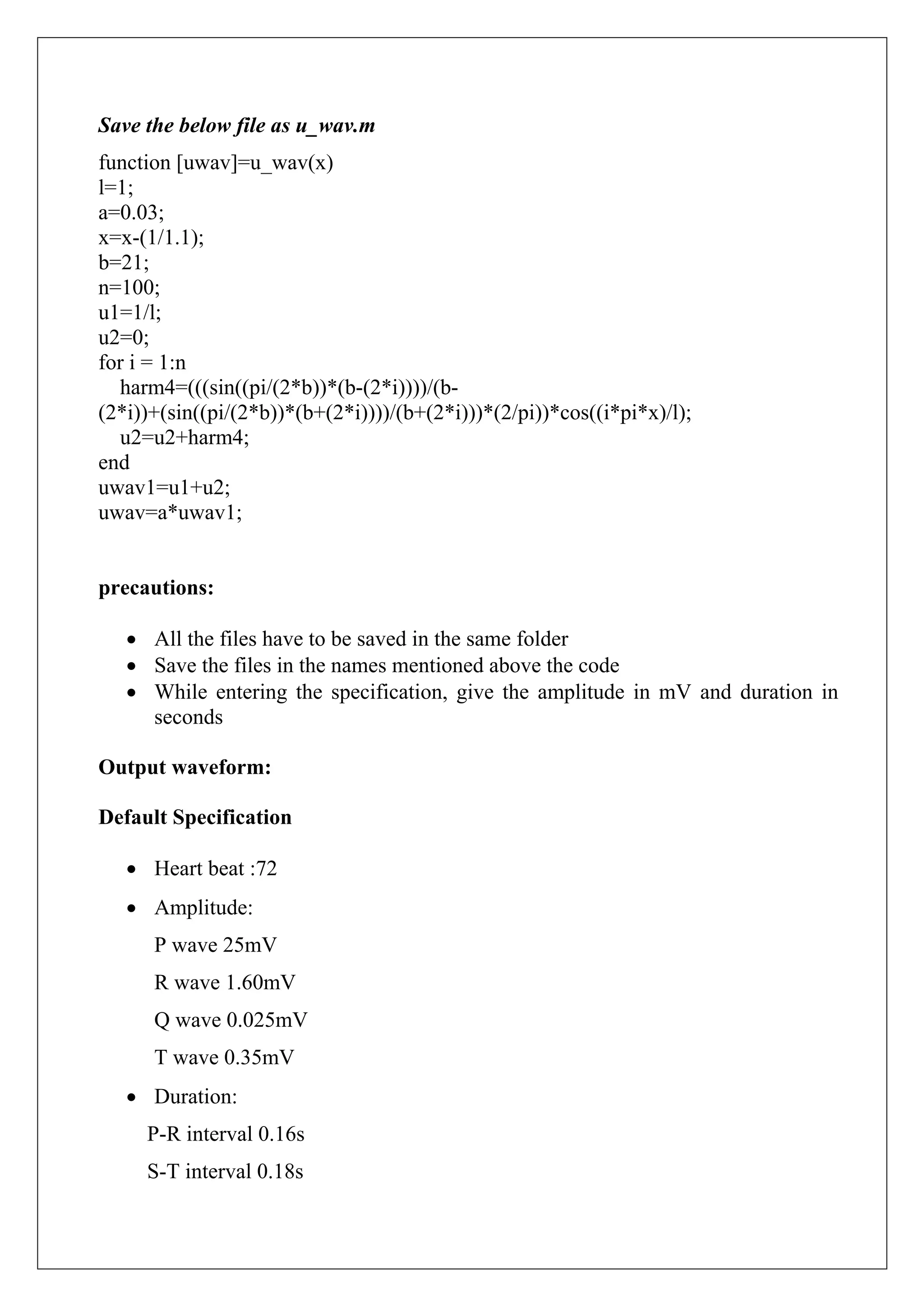 Save the below file as u_wav.m
function [uwav]=u_wav(x)
l=1;
a=0.03;
x=x-(1/1.1);
b=21;
n=100;
u1=1/l;
u2=0;
for i = 1:n
  harm4=(((sin((pi/(2*b))*(b-(2*i))))/(b-
(2*i))+(sin((pi/(2*b))*(b+(2*i))))/(b+(2*i)))*(2/pi))*cos((i*pi*x)/l);
  u2=u2+harm4;
end
uwav1=u1+u2;
uwav=a*uwav1;


precautions:

   • All the files have to be saved in the same folder
   • Save the files in the names mentioned above the code
   • While entering the specification, give the amplitude in mV and duration in
     seconds

Output waveform:

Default Specification

   • Heart beat :72
   • Amplitude:
      P wave 25mV
      R wave 1.60mV
      Q wave 0.025mV
      T wave 0.35mV
   • Duration:
     P-R interval 0.16s
     S-T interval 0.18s
 