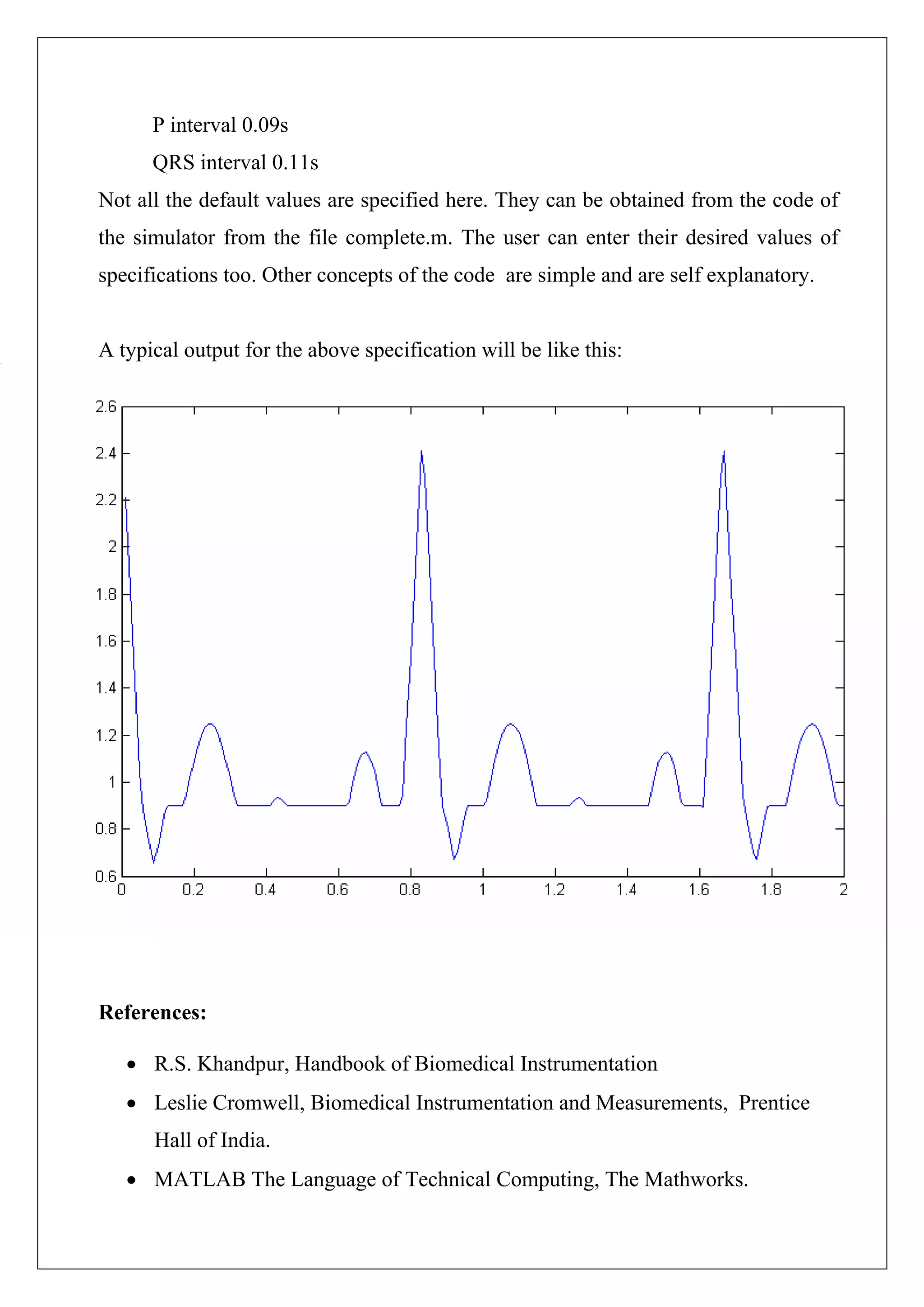 P interval 0.09s
      QRS interval 0.11s
Not all the default values are specified here. They can be obtained from the code of
the simulator from the file complete.m. The user can enter their desired values of
specifications too. Other concepts of the code are simple and are self explanatory.


A typical output for the above specification will be like this:




References:

   • R.S. Khandpur, Handbook of Biomedical Instrumentation
   • Leslie Cromwell, Biomedical Instrumentation and Measurements, Prentice
      Hall of India.
   • MATLAB The Language of Technical Computing, The Mathworks.
 