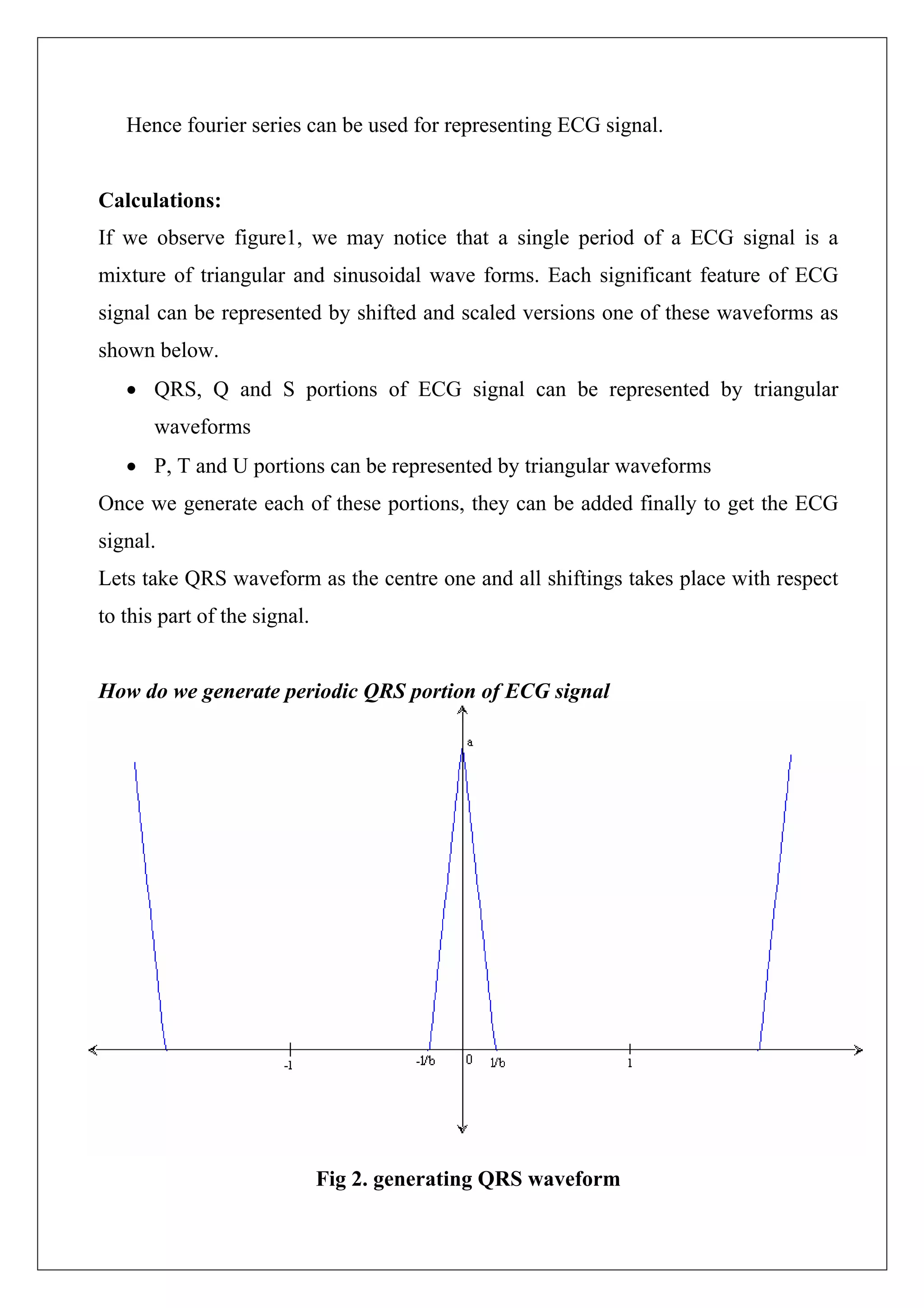 Hence fourier series can be used for representing ECG signal.


Calculations:
If we observe figure1, we may notice that a single period of a ECG signal is a
mixture of triangular and sinusoidal wave forms. Each significant feature of ECG
signal can be represented by shifted and scaled versions one of these waveforms as
shown below.
   • QRS, Q and S portions of ECG signal can be represented by triangular
       waveforms
   • P, T and U portions can be represented by triangular waveforms
Once we generate each of these portions, they can be added finally to get the ECG
signal.
Lets take QRS waveform as the centre one and all shiftings takes place with respect
to this part of the signal.


How do we generate periodic QRS portion of ECG signal




                              Fig 2. generating QRS waveform
 