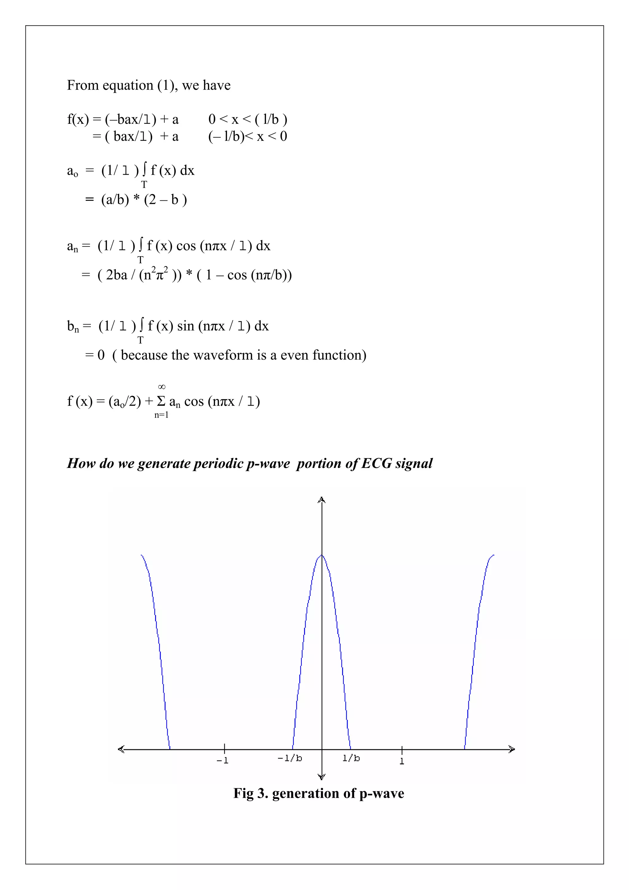 From equation (1), we have

f(x) = (–bax/l) + a       0 < x < ( l/b )
     = ( bax/l) + a       (– l/b)< x < 0

ao = (1/ l ) ∫ f (x) dx
             T
   = (a/b) * (2 – b )


an = (1/ l ) ∫ f (x) cos (nπx / l) dx
            T
  = ( 2ba / (n2π2 )) * ( 1 – cos (nπ/b))


bn = (1/ l ) ∫ f (x) sin (nπx / l) dx
            T
   = 0 ( because the waveform is a even function)

                 ∞
f (x) = (ao/2) + Σ an cos (nπx / l)
                 n=1




How do we generate periodic p-wave portion of ECG signal




                              Fig 3. generation of p-wave
 