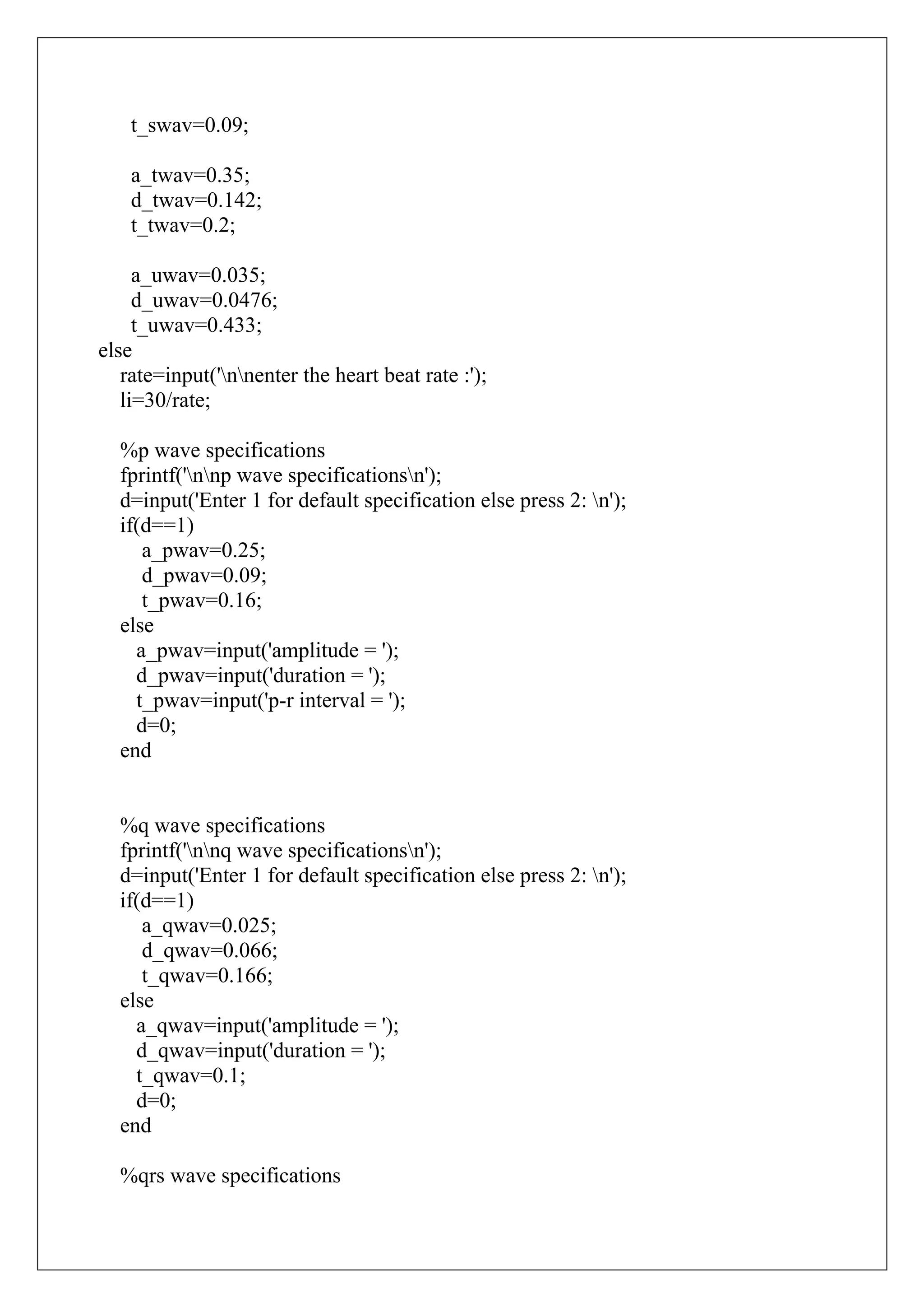 t_swav=0.09;

    a_twav=0.35;
    d_twav=0.142;
    t_twav=0.2;

     a_uwav=0.035;
     d_uwav=0.0476;
     t_uwav=0.433;
else
   rate=input('nnenter the heart beat rate :');
   li=30/rate;

  %p wave specifications
  fprintf('nnp wave specificationsn');
  d=input('Enter 1 for default specification else press 2: n');
  if(d==1)
     a_pwav=0.25;
     d_pwav=0.09;
     t_pwav=0.16;
  else
    a_pwav=input('amplitude = ');
    d_pwav=input('duration = ');
    t_pwav=input('p-r interval = ');
    d=0;
  end


  %q wave specifications
  fprintf('nnq wave specificationsn');
  d=input('Enter 1 for default specification else press 2: n');
  if(d==1)
     a_qwav=0.025;
     d_qwav=0.066;
     t_qwav=0.166;
  else
    a_qwav=input('amplitude = ');
    d_qwav=input('duration = ');
    t_qwav=0.1;
    d=0;
  end

  %qrs wave specifications
 