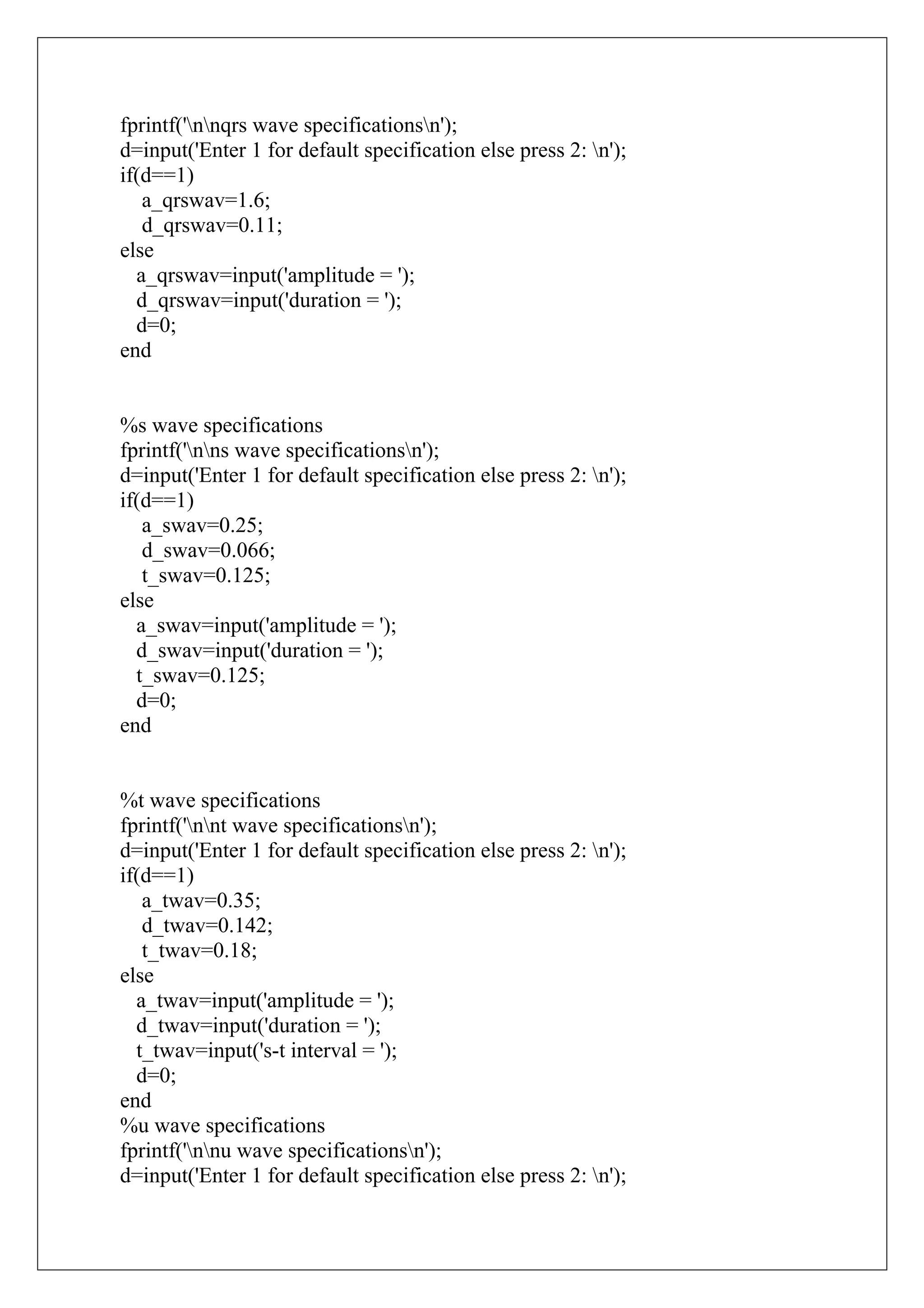 fprintf('nnqrs wave specificationsn');
d=input('Enter 1 for default specification else press 2: n');
if(d==1)
   a_qrswav=1.6;
   d_qrswav=0.11;
else
  a_qrswav=input('amplitude = ');
  d_qrswav=input('duration = ');
  d=0;
end


%s wave specifications
fprintf('nns wave specificationsn');
d=input('Enter 1 for default specification else press 2: n');
if(d==1)
   a_swav=0.25;
   d_swav=0.066;
   t_swav=0.125;
else
  a_swav=input('amplitude = ');
  d_swav=input('duration = ');
  t_swav=0.125;
  d=0;
end


%t wave specifications
fprintf('nnt wave specificationsn');
d=input('Enter 1 for default specification else press 2: n');
if(d==1)
   a_twav=0.35;
   d_twav=0.142;
   t_twav=0.18;
else
  a_twav=input('amplitude = ');
  d_twav=input('duration = ');
  t_twav=input('s-t interval = ');
  d=0;
end
%u wave specifications
fprintf('nnu wave specificationsn');
d=input('Enter 1 for default specification else press 2: n');
 